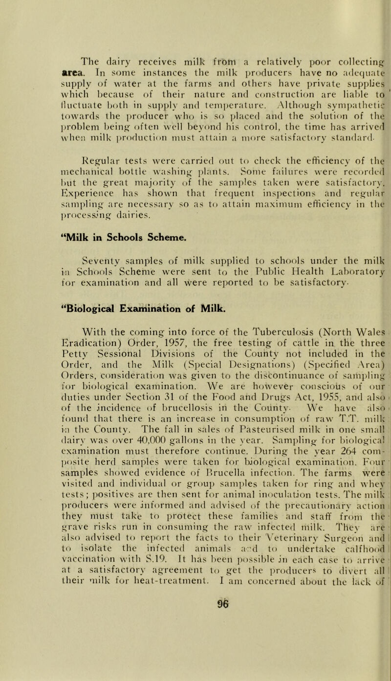 The dairy receives milk from a relatively poor collecting area. In some instances the milk producers have no adequate supply of water at the farms and others have private supplies which because of their nature and construction are liable to lluctuate both in supply and temperature. Although sympathetic towards the producer who is so placed and the solution of the problem being often well beyond his control, the time has arrived when milk production must attain a more satisfactory Standard- Regular tests were carried out to check the efficiency of the mechanical bottle washing plants. Some failures were recorded but the great majority of the samples taken were satisfactory. Experience has shown that frequent inspections and regular sampling are necessary so as to attain maximum efficiency in the processing dairies. “Milk in Schools Scheme. Seventy samples of milk supplied to schools under the milk in Schools Scheme were sent to the Public Health Laboratory for examination and all were reported to be satisfactory- “Biological Examination of Milk. With the coming into force of the Tuberculosis (North Wales Eradication) Order, 1957, the free testing of cattle in the three Petty Sessional Divisions of the County not included in the Order, and the Milk (Special Designations) (Specified Area) Orders, consideration was given to the discontinuance of sampling for biological examination. We are however conscious of our duties under Section 31 of the Food and Drugs Act, 1955, arid also of the incidence of brucellosis in the County- We have also found that there is an increase in consumption of raw T.'T. milk i'll the County. The fall in sales of Pasteurised milk in one small dairy was over 40,000 gallons in the rear. Sampling for biological examination must therefore continue. During the year 264 com- posite herd samples were taken for biological examination. Four samples showed evidence of Brucella infection. The farms were visited and individual or group samples taken for ring' and whey tests; positives are then sent for animal inoculation tests. The milk producers were informed and advised of the precautionary action they must take to protect these families and staff from the grave risks run in consuming the raw infected milk. Thev are also advised to report the facts to their Veterinary Surgeon and to isolate the infected animals aad to undertake ealfhood vaccination with S.19. It has been possible in each case to arrive at a satisfactory agreement to get the producers to divert all their milk for heat-treatment. I am concerned about the lack of