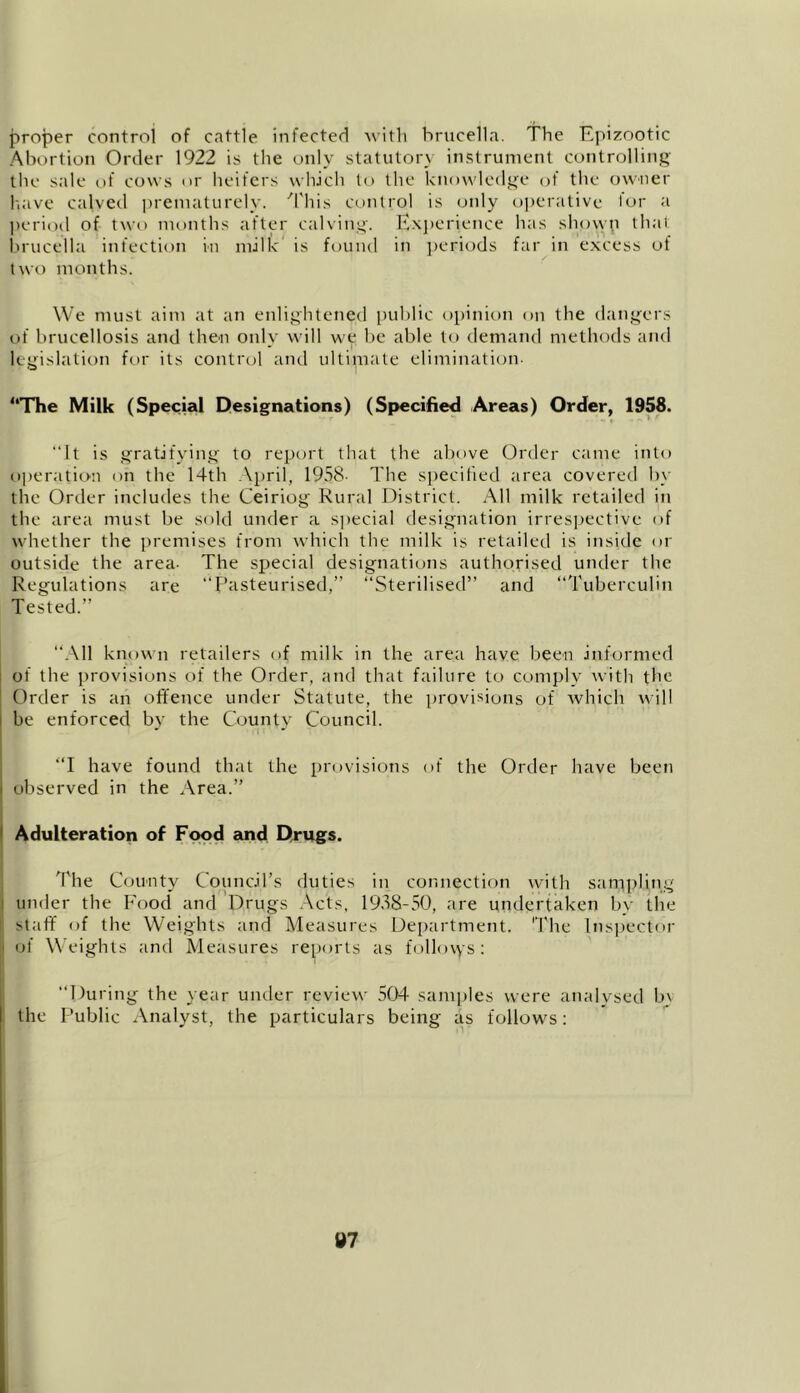 proper control of cattle infected with brucella. The Epizootic Abortion Order 1922 is the only statutory instrument controlling the sale of cows or heifers which to the knowledge of the owner have calved prematurely. This control is only operative lor a period of two months after calving. Experience has showp that brucella infection in milk is found in periods far in excess of two months. We must aim at an enlightened public opinion on the dangers of brucellosis and then only will we be able to demand methods and legislation for its control and ultimate elimination- “The Milk (Special Designations) (Specified Areas) Order, 1958. ‘‘It is gratifying to report that the above Order came into operation on the 14th April, 1958- The specified area covered by the Order includes the Ceiriog Rural District. All milk retailed in the area must be sold under a special designation irrespective of whether the premises from which the milk is retailed is inside or outside the area- The special designations authorised under the Regulations are “Pasteurised,” “Sterilised” and “Tuberculin Tested.” “All known retailers of milk in the area have been informed of the provisions of the Order, and that failure to comply with the Order is an offence under Statute, the provisions of which will be enforced by the County Council. “I have found that the provisions of the Order have been ■ observed in the Area.” Adulteration of Food and Drugs. The County Council’s duties in connection with sampling under the Food and Drugs Acts, 1938-50, are undertaken by the staff of the Weights and Measures Department. The Inspector of Weights and Measures reports as follows : “During the year under review 504 samples were analysed b\ the Public Analyst, the particulars being as follows: tt7