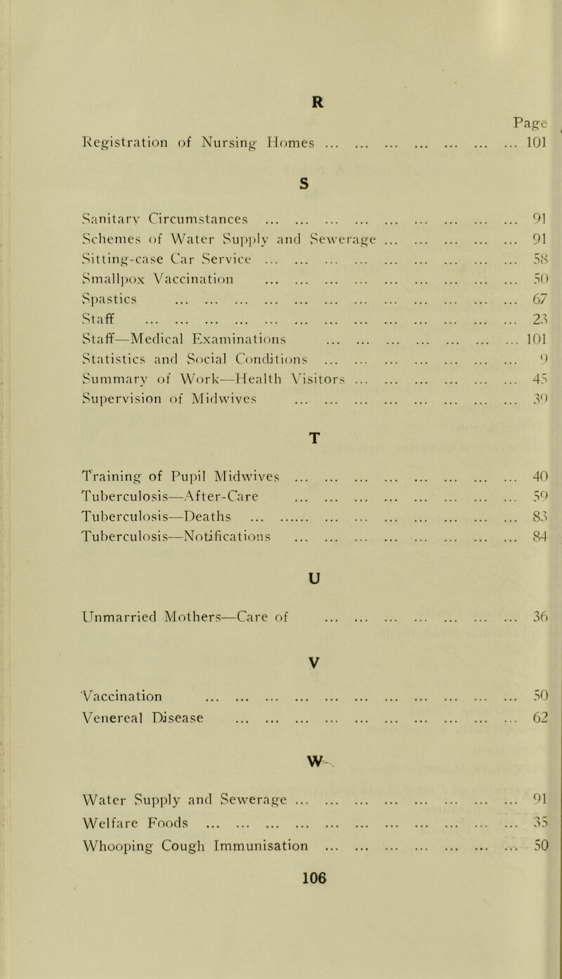 R Registration of Nursing Homes S Sanitary Circumstances Schemes of Water Supply and Sewerage Sitting-case Car Service Smallpox Vaccination Spastics Staff Staff—Medical Examinations Statistics and Social Conditions Summary of Work—Health Visitors ... Supervision of Midwives T Training of Pupil Midwives Tuberculosis—After-Care Tuberculosis—Deaths Tuberculosis—Notifications U Unmarried Mothers—Care of Page ... 101 91 91 58 50 67 28 101 9 45 39 40 59 83 84 36 y Vaccination Venereal Disease W Water Supply and Sewerage ... Welfare Foods Whooping Cough Immunisation 50 62 91 50