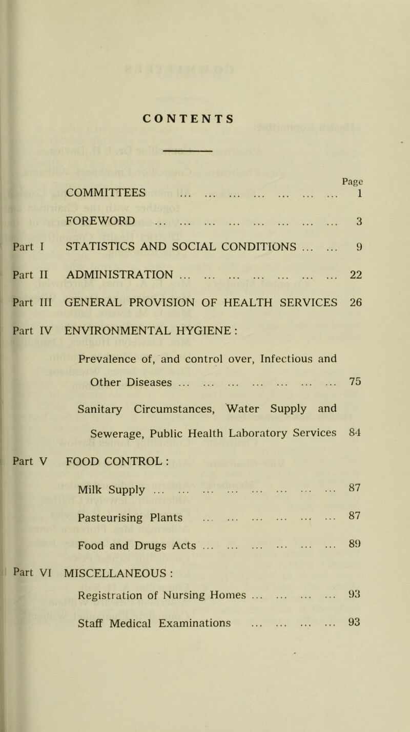 CONTENTS Page COMMITTEES 1 FOREWORD 3 Part I STATISTICS AND SOCIAL CONDITIONS 9 Part II ADMINISTRATION 22 Part III GENERAL PROVISION OF HEALTH SERVICES 26 Part IV ENVIRONMENTAL HYGIENE : Prevalence of, and control over, Infectious and Other Diseases 75 Sanitary Circumstances, Water Supply and Sewerage, Public Health Laboratory Services 84 Part V FOOD CONTROL: Milk Supply 87 Pasteurising Plants 87 Food and Drugs Acts 89 Part VI MISCELLANEOUS : Registration of Nursing Homes 93 Staff Medical Examinations 93