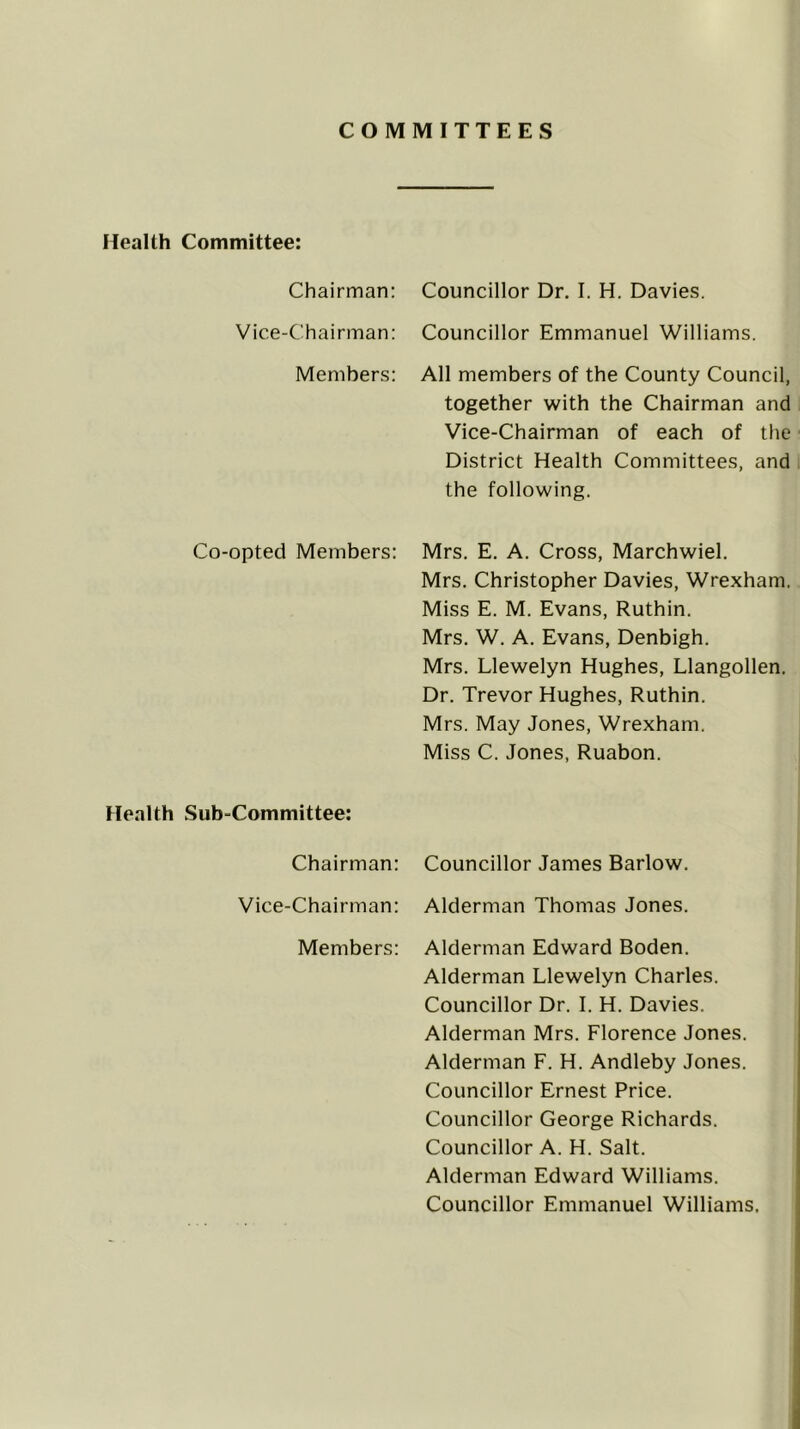 COMMITTEES Health Committee: Chairman: Councillor Dr. I. H. Davies. Vice-Chairman: Councillor Emmanuel Williams. Members: All members of the County Council, together with the Chairman and Vice-Chairman of each of the District Health Committees, and the following. Co-opted Members: Mrs. E. A. Cross, Marchwiel. Mrs. Christopher Davies, Wrexham. Miss E. M. Evans, Ruthin. Mrs. W. A. Evans, Denbigh. Mrs. Llewelyn Hughes, Llangollen. Dr. Trevor Hughes, Ruthin. Mrs. May Jones, Wrexham. Miss C. Jones, Ruabon. Health Sub-Committee: Chairman: Councillor James Barlow. Vice-Chairman: Alderman Thomas Jones. Members: Alderman Edward Boden. Alderman Llewelyn Charles. Councillor Dr. 1. H. Davies. Alderman Mrs. Florence Jones. Alderman F. H. Andleby Jones. Councillor Ernest Price. Councillor George Richards. Councillor A. H. Salt. Alderman Edward Williams. Councillor Emmanuel Williams,