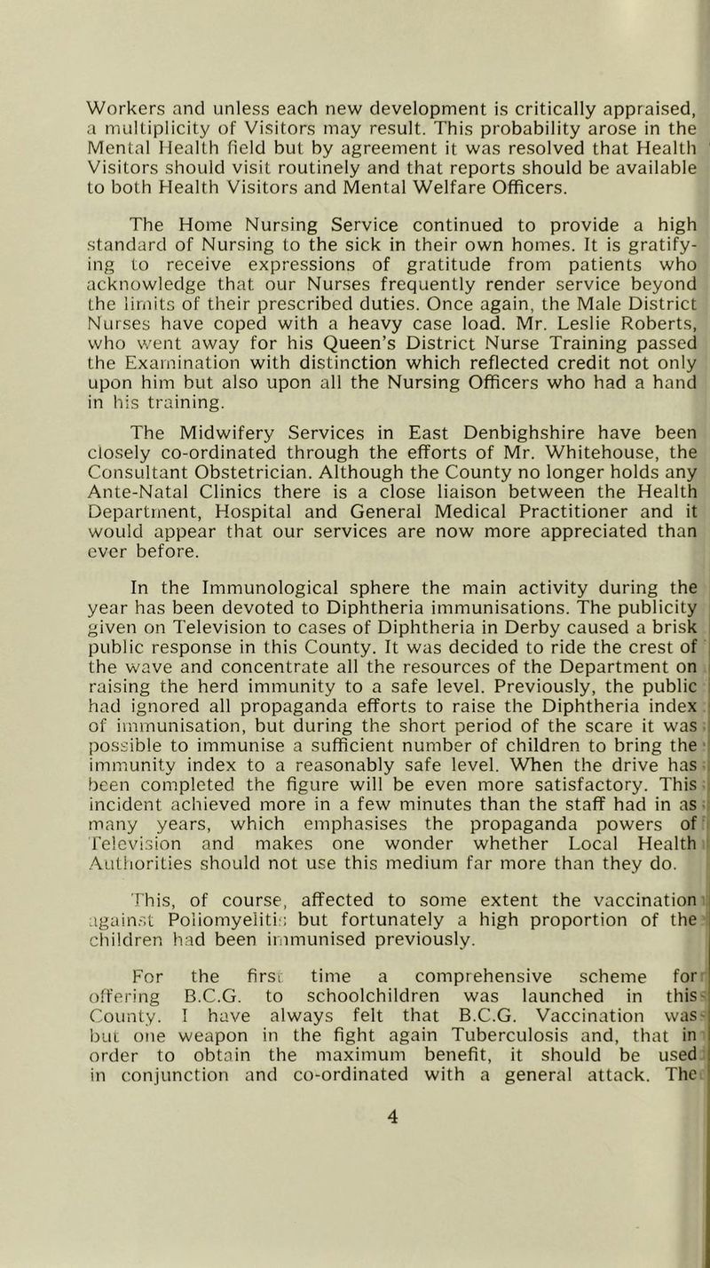 Workers and unless each new development is critically appraised, a multiplicity of Visitors may result. This probability arose in the Mental Health field but by agreement it was resolved that Health Visitors should visit routinely and that reports should be available to both Health Visitors and Mental Welfare Officers. The Home Nursing Service continued to provide a high standard of Nursing to the sick in their own homes. It is gratify- ing to receive expressions of gratitude from patients who acknowledge that our Nurses frequently render service beyond the limits of their prescribed duties. Once again, the Male District Nurses have coped with a heavy case load. Mr. Leslie Roberts, who went away for his Queen’s District Nurse Training passed the Examination with distinction which reflected credit not only upon him but also upon all the Nursing Officers who had a hand in his training. The Midwifery Services in East Denbighshire have been closely co-ordinated through the efforts of Mr. Whitehouse, the Consultant Obstetrician. Although the County no longer holds any Ante-Natal Clinics there is a close liaison between the Health Department, Hospital and General Medical Practitioner and it would appear that our services are now more appreciated than ever before. In the Immunological sphere the main activity during the year has been devoted to Diphtheria immunisations. The publicity given on Television to cases of Diphtheria in Derby caused a brisk public response in this County. It was decided to ride the crest of the wave and concentrate all the resources of the Department on raising the herd immunity to a safe level. Previously, the public had ignored all propaganda efforts to raise the Diphtheria index of immunisation, but during the short period of the scare it was possible to immunise a sufficient number of children to bring the immunity index to a reasonably safe level. When the drive has been completed the figure will be even more satisfactory. This incident achieved more in a few minutes than the staff had in as ■ many years, which emphasises the propaganda powers of Television and makes one wonder whether Local Health .A.utliorities should not use this medium far more than they do. This, of course, affected to some extent the vaccination again.',! Poliomyelitis but fortunately a high proportion of the i children had been immunised previously. For the firsi time a comprehensive scheme for offering B.C.G. to schoolchildren was launched in thiS' County. I have always felt that B.C.G. Vaccination wasq but one weapon in the fight again Tuberculosis and, that in I order to obtain the maximum benefit, it should be used ! in conjunction and co-ordinated with a general attack. The '