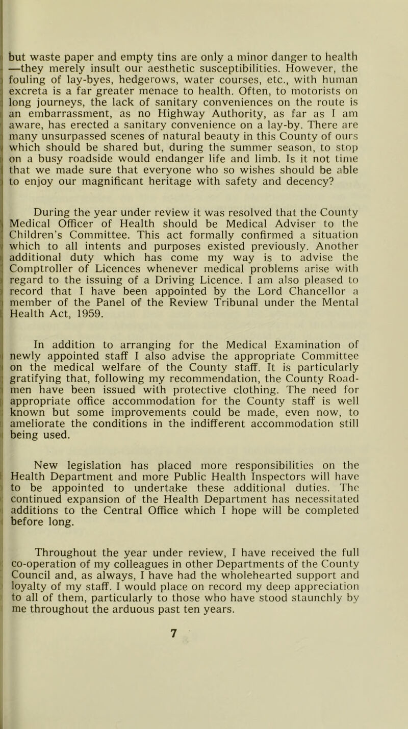 but waste paper and empty tins are only a minor danger to health ^ —they merely insult our aesthetic susceptibilities. However, the fouling of lay-byes, hedgerows, water courses, etc., with human : excreta is a far greater menace to health. Often, to motorists on : long journeys, the lack of sanitary conveniences on the route is I an embarrassment, as no Highway Authority, as far as I am ' aware, has erected a sanitary convenience on a lay-by. There are many unsurpassed scenes of natural beauty in this County of ours which should be shared but, during the summer season, to stop on a busy roadside would endanger life and limb. Is it not time that we made sure that everyone who so wishes should be able to enjoy our magnificant heritage with safety and decency? During the year under review it was resolved that the County Medical Officer of Health should be Medical Adviser to the Children’s Committee. This act formally confirmed a situation ( which to all intents and purposes existed previously. Another ( additional duty which has come my way is to advise the ! Comptroller of Licences whenever medical problems arise with ! regard to the issuing of a Driving Licence. I am also pleased to record that I have been appointed by the Lord Chancellor a ■| member of the Panel of the Review Tribunal under the Mental k Health Act, 1959. I In addition to arranging for the Medical Examination of i| newly appointed staff I also advise the appropriate Committee i( on the medical welfare of the County staff. It is particularly !] gratifying that, following my recommendation, the County Road- I men have been issued with protective clothing. The need for |i appropriate office accommodation for the County staff is well ; known but some improvements could be made, even now, to II ameliorate the conditions in the indifferent accommodation still '( being used. New legislation has placed more responsibilities on the 1 Health Department and more Public Health Inspectors will have ) to be appointed to undertake these additional duties. The i: continued expansion of the Health Department has necessitated 'I additions to the Central Office which I hope will be completed I before long. Throughout the year under review, I have received the full co-operation of my colleagues in other Departments of the County- Council and, as always, I have had the wholehearted support and loyalty of my staff. I would place on record my deep appreciation to all of them, particularly to those who have stood staunchly by me throughout the arduous past ten years. 7 L