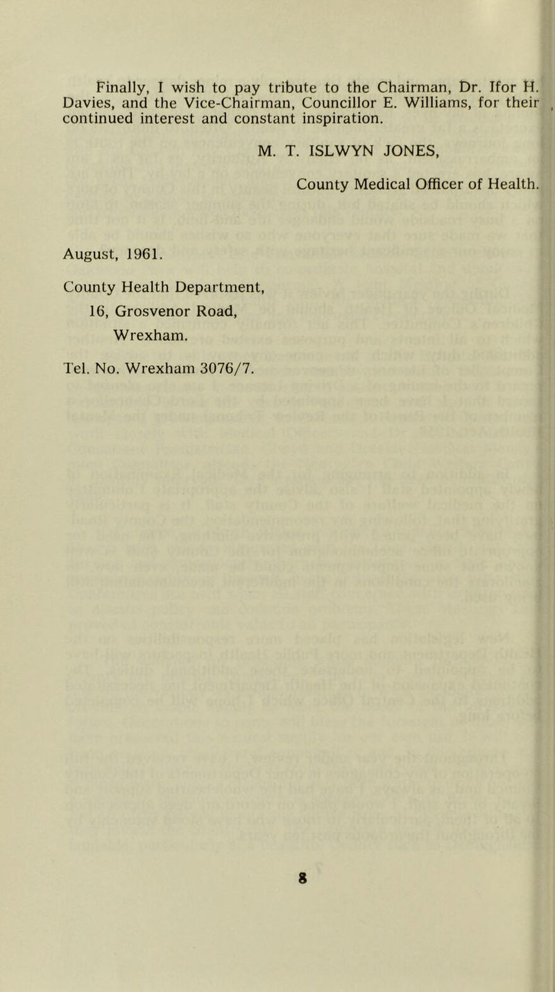 Finally, I wish to pay tribute to the Chairman, t)r, Ifor H. Davies, and the Vice-Chairman, Councillor E. Williams, for their continued interest and constant inspiration. M. T. ISLWYN JONES, County Medical Officer of Health. August, 1961. County Health Department, 16, Grosvenor Road, Wrexham. Tel. No. Wrexham 3076/7.