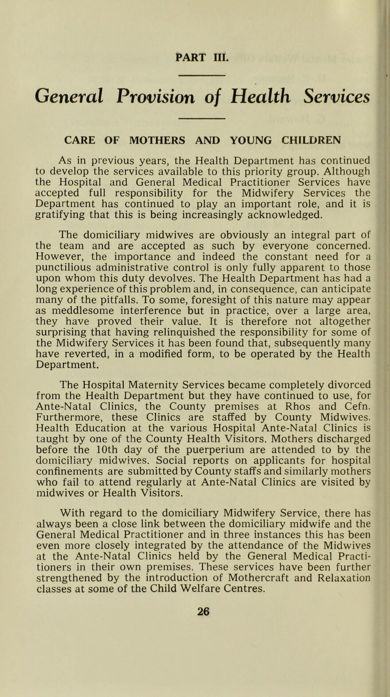 General Provision of Health Services CARE OF MOTHERS AND YOUNG CHILDREN As in previous years, the Health Department has continued to develop the services available to this priority group. Although the Hospital and General Medical Practitioner Services have accepted full responsibility for the Midwifery Services the Department has continued to play an important role, and it is gratifying that this is being increasingly acknowledged. The domiciliary midwives are obviously an integral part of the team and are accepted as such by everyone concerned. However, the importance and indeed the constant need for a punctilious administrative control is only fully apparent to those upon whom this duty devolves. The Health Department has had a long experience of this problem and, in consequence, can anticipate many of the pitfalls. To some, foresight of this nature may appear as meddlesome interference but in practice, over a large area, they have proved their value. It is therefore not altogether surprising that having relinquished the responsibility for some of the Midwifery Services it has been found that, subsequently many have reverted, in a modified form, to be operated by the Health Department. The Hospital Maternity Services became completely divorced from the Health Department but they have continued to use, for Ante-Natal Clinics, the County premises at Rhos and Cefn. Furthermore, these Clinics are staffed by County Midwives. Health Education at the various Hospital Ante-Natal Clinics is taught by one of the County Health Visitors. Mothers discharged before the 10th day of the puerperium are attended to by the domiciliary midwives. Social reports on applicants for hospital confinements are submitted by County staffs and similarly mothers who fail to attend regularly at Ante-Natal Clinics are visited by midwives or Health Visitors. With regard to the domiciliary Midwifery Service, there has always been a close link between the domiciliary midwife and the General Medical Practitioner and in three instances this has been even more closely integrated by the attendance of the Midwives at the Ante-Natal Clinics held by the General Medical Practi- tioners in their own premises. These services have been further strengthened by the introduction of Mothercraft and Relaxation classes at some of the Child Welfare Centres.