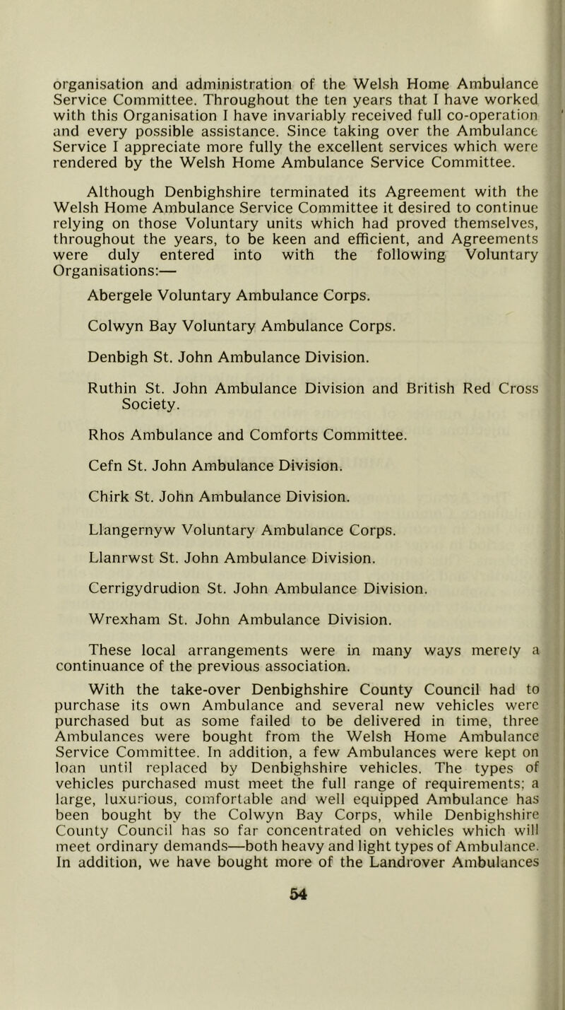 organisation and administration of the Welsh Home Ambulance Service Committee. Throughout the ten years that I have worked with this Organisation I have invariably received full co-operation and every possible assistance. Since taking over the Ambulance Service I appreciate more fully the excellent services which were rendered by the Welsh Home Ambulance Service Committee. Although Denbighshire terminated its Agreement with the Welsh Home Ambulance Service Committee it desired to continue relying on those Voluntary units which had proved themselves, throughout the years, to be keen and efficient, and Agreements were duly entered into with the following Voluntary Organisations:— Abergele Voluntary Ambulance Corps. Colwyn Bay Voluntary Ambulance Corps. Denbigh St. John Ambulance Division. Ruthin St. John Ambulance Division and British Red Cross Society. Rhos Ambulance and Comforts Committee. Cefn St. John Ambulance Division. Chirk St. John Ambulance Division. Llangernyw Voluntary Ambulance Corps. Llanrwst St. John Ambulance Division. Cerrigydrudion St. John Ambulance Division. Wrexham St. John Ambulance Division. These local arrangements were in many ways merely a continuance of the previous association. With the take-over Denbighshire County Council had to purchase its own Ambulance and several new vehicles were purchased but as some failed to be delivered in time, three Ambulances were bought from the Welsh Home Ambulance Service Committee. In addition, a few Ambulances were kept on loan until replaced by Denbighshire vehicles. The types of vehicles purchased must meet the full range of requirements; a large, luxurious, comfortable and well equipped Ambulance has been bought by the Colwyn Bay Corps, while Denbighshire County Council has so far concentrated on vehicles which will meet ordinary demands—both heavy and light types of Ambulance. In addition, we have bought more of the Landrover Ambulances