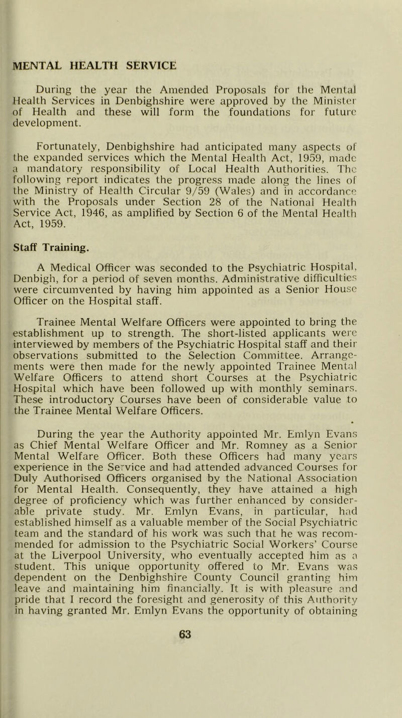 MENTAL HEALTH SERVICE During the year the Amended Proposals for the Mental Health Services in Denbighshire were approved by the Minister of Health and these will form the foundations for future development. Fortunately, Denbighshire had anticipated many aspects of the expanded services which the Mental Health Act, 1959, made a mandatory responsibility of Local Health Authorities. The following report indicates the progress made along the lines of the Ministry of Health Circular 9/59 (Wales) and in accordance with the Proposals under Section 28 of the National Health Service Act, 1946, as amplified by Section 6 of the Mental Health Act, 1959. Staff Training. A Medical Officer was seconded to the Psychiatric Hospital, Denbigh, for a period of seven months. Administrative difficulties were circumvented by having him appointed as a Senior House Officer on the Hospital staff. Trainee Mental Welfare Officers were appointed to bring the establishment up to strength. The short-listed applicants were interviewed by members of the Psychiatric Hospital staff and their observations submitted to the Selection Committee. Arrange- ments were then made for the newly appointed Trainee Mental Welfare Officers to attend short Courses at the Psychiatric Hospital which have been followed up with monthly seminars. These introductory Courses have been of considerable value to the Trainee Mental Welfare Officers. During the year the Authority appointed Mr. Emlyn Evans as Chief Mental Welfare Officer and Mr. Romney as a Senior Mental Welfare Officer. Both these Officers had many years experience in the Service and had attended advanced Courses for Duly Authorised Officers organised by the National Association for Mental Health. Consequently, they have attained a high degree of proficiency which was further enhanced by consider- able private study. Mr. Emlyn Evans, in particular, had established himself as a valuable member of the Social Psychiatric team and the standard of his work was such that he was recom- mended for admission to the Psychiatric Social Workers’ Course at the Liverpool University, who eventually accepted him as a student. This unique opportunity offered to Mr. Evans was dependent on the Denbighshire County Council granting him leave and maintaining him financially. It is with pleasure and pride that I record the foresight and generosity of this Authority in having granted Mr. Emlyn Evans the opportunity of obtaining