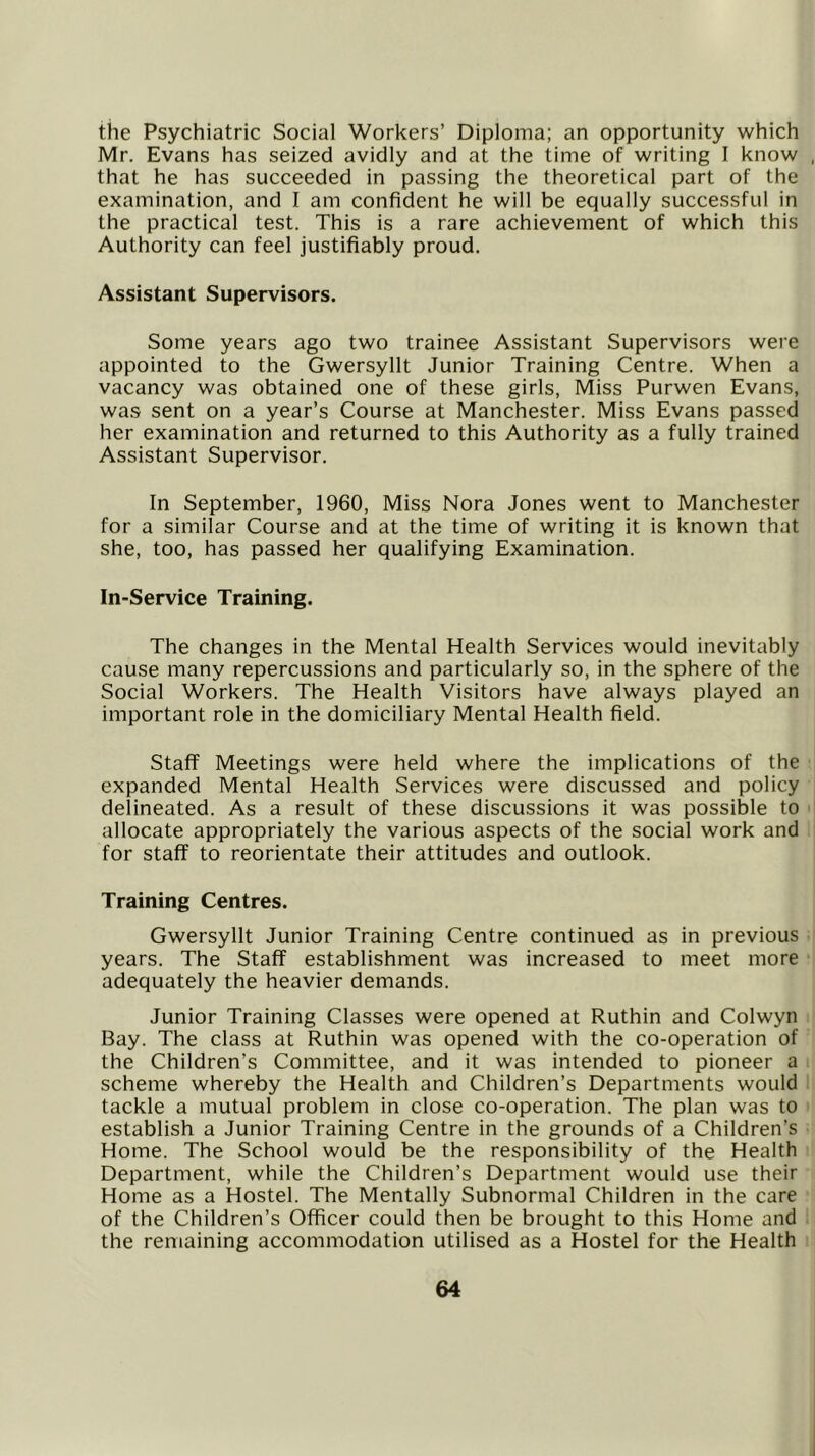 the Psychiatric Social Workers’ Diploma; an opportunity which Mr. Evans has seized avidly and at the time of writing 1 know that he has succeeded in passing the theoretical part of the examination, and I am confident he will be equally successful in the practical test. This is a rare achievement of which this Authority can feel justifiably proud. Assistant Supervisors. Some years ago two trainee Assistant Supervisors were appointed to the Gwersyllt Junior Training Centre. When a vacancy was obtained one of these girls, Miss Purwen Evans, was sent on a year’s Course at Manchester. Miss Evans passed her examination and returned to this Authority as a fully trained Assistant Supervisor. In September, 1960, Miss Nora Jones went to Manchester for a similar Course and at the time of writing it is known that she, too, has passed her qualifying Examination. In-Service Training. The changes in the Mental Health Services would inevitably cause many repercussions and particularly so, in the sphere of the Social Workers. The Health Visitors have always played an important role in the domiciliary Mental Health field. Staff Meetings were held where the implications of the expanded Mental Health Services were discussed and policy delineated. As a result of these discussions it was possible to allocate appropriately the various aspects of the social work and for staff to reorientate their attitudes and outlook. Training Centres. Gwersyllt Junior Training Centre continued as in previous years. The Staff establishment was increased to meet more adequately the heavier demands. Junior Training Classes were opened at Ruthin and Colwyn Bay. The class at Ruthin was opened with the co-operation of the Children’s Committee, and it was intended to pioneer a scheme whereby the Health and Children’s Departments would tackle a mutual problem in close co-operation. The plan was to establish a Junior Training Centre in the grounds of a Children’s Home. The School would be the responsibility of the Health Department, while the Children’s Department would use their Home as a Hostel. The Mentally Subnormal Children in the care of the Children’s Officer could then be brought to this Home and the remaining accommodation utilised as a Hostel for the Health