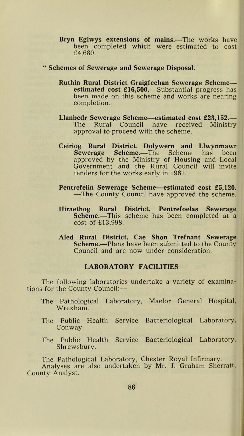 Bryn Eglwys extensions of mains.—The works have been completed which were estimated to cost £4,680. “ Schemes of Sewerage and Sewerage Disposal. Ruthin Rural District Graigfechan Sewerage Scheme— estimated cost £16,500.—Substantial progress has been made on this scheme and works are nearing completion. Llanbedr Sewerage Scheme—estimated cost £23,152.— The Rural Council have received Ministry approval to proceed with the scheme. Ceiriog Rural District. Dolywern and Llwynmawr Sewerage Scheme.—The Scheme has been approved by the Ministry of Housing and Local Government and the Rural Council will invite tenders for the works early in 1961. Pentrefelin Sewerage Scheme—estimated cost £5,120. —The County Council have approved the scheme. Hiraethog Rural District. Pentrefoelas Sewerage Scheme.—This scheme has been completed at a cost of £13,998. Aled Rural District. Cae Shon Trefnant Sewerage Scheme.—Plans have been submitted to the County Council and are now under consideration. LABORATORY FACILITIES The following laboratories undertake a variety of examina- tions for the County Council:— The Pathological Laboratory, Maelor General Hospital. Wrexham. The Public Conway. Health Service Bacteriological Laboratory, The Public Health Service Bacteriological Laboratory, Shrewsbury. The Pathological Laboratory, Chester Royal Infirmary. Analyses are also undertaken by Mr. J. Graham Sherratt, County Analyst.