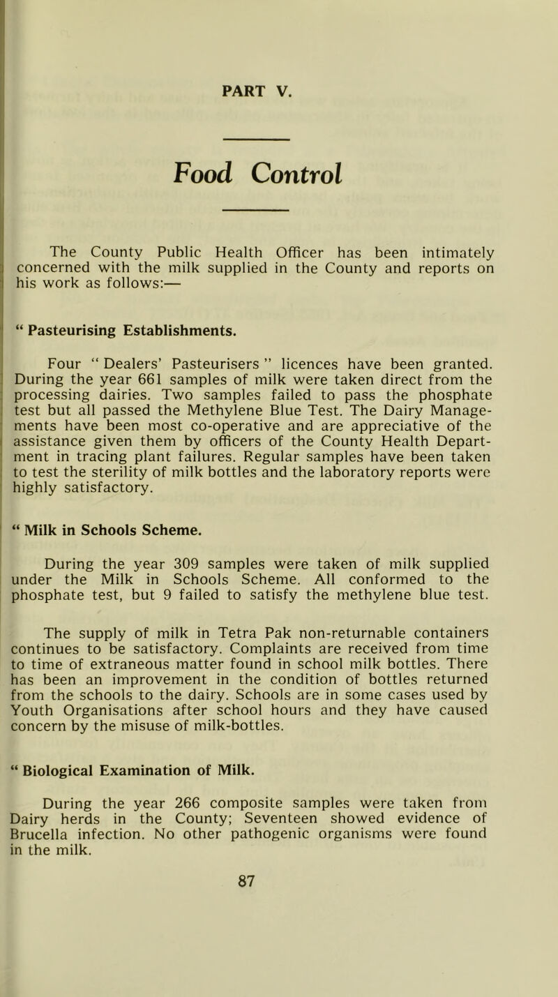 Food Control The County Public Health Officer has been intimately concerned with the milk supplied in the County and reports on his work as follows:— “ Pasteurising Establishments. Four “ Dealers’ Pasteurisers ” licences have been granted. During the year 661 samples of milk were taken direct from the processing dairies. Two samples failed to pass the phosphate test but all passed the Methylene Blue Test. The Dairy Manage- ments have been most co-operative and are appreciative of the assistance given them by officers of the County Health Depart- ment in tracing plant failures. Regular samples have been taken to test the sterility of milk bottles and the laboratory reports were highly satisfactory. “ Milk in Schools Scheme. During the year 309 samples were taken of milk supplied under the Milk in Schools Scheme. All conformed to the phosphate test, but 9 failed to satisfy the methylene blue test. The supply of milk in Tetra Pak non-returnable containers continues to be satisfactory. Complaints are received from time to time of extraneous matter found in school milk bottles. There has been an improvement in the condition of bottles returned from the schools to the dairy. Schools are in some cases used by Youth Organisations after school hours and they have caused concern by the misuse of milk-bottles. “ Biological Examination of Milk. During the year 266 composite samples were taken from Dairy herds in the County; Seventeen showed evidence of Brucella infection. No other pathogenic organisms were found in the milk.