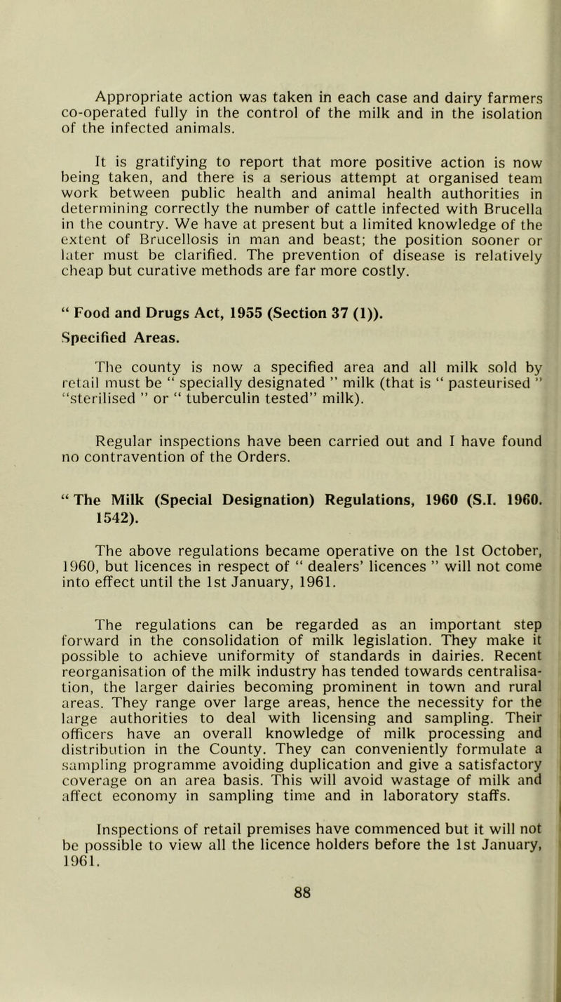 Appropriate action was taken in each case and dairy farmers co-operated fully in the control of the milk and in the isolation of the infected animals. It is gratifying to report that more positive action is now being taken, and there is a serious attempt at organised team work between public health and animal health authorities in determining correctly the number of cattle infected with Brucella in the country. We have at present but a limited knowledge of the extent of Brucellosis in man and beast; the position sooner or later must be clarified. The prevention of disease is relatively cheap but curative methods are far more costly. “ Food and Drugs Act, 1955 (Section 37 (1)), -Specified Areas. The county is now a specified area and all milk sold by retail must be “ specially designated ” milk (that is “ pasteurised ” “sterilised ” or “ tuberculin tested” milk). Regular inspections have been carried out and I have found no contravention of the Orders. “ The Milk (Special Designation) Regulations, 1960 (S.I. 1960. 1542). The above regulations became operative on the 1st October, 19G0, but licences in respect of “ dealers’ licences ” will not come into effect until the 1st January, 1961. The regulations can be regarded as an important step forward in the consolidation of milk legislation. They make it possible to achieve uniformity of standards in dairies. Recent reorganisation of the milk industry has tended towards centralisa- tion, the larger dairies becoming prominent in town and rural areas. They range over large areas, hence the necessity for the large authorities to deal with licensing and sampling. Their officers have an overall knowledge of milk processing and distribution in the County. They can conveniently formulate a sampling programme avoiding duplication and give a satisfactory coverage on an area basis. This will avoid wastage of milk and affect economy in sampling time and in laboratory staffs. Inspections of retail premises have commenced but it will not be possible to view all the licence holders before the 1st January, 1961.