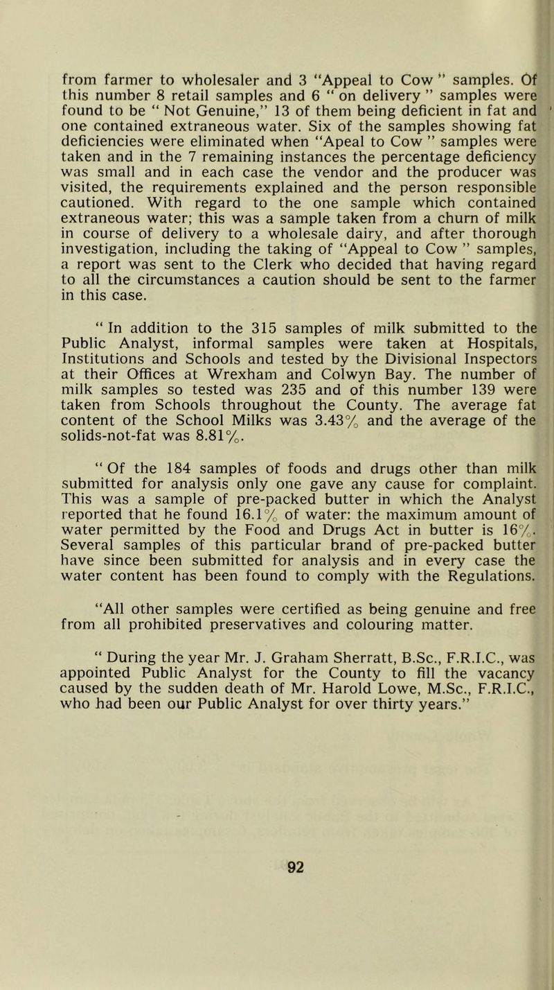 from farmer to wholesaler and 3 “Appeal to Cow samples. Of this number 8 retail samples and 6 “ on delivery ” samples were found to be “ Not Genuine,” 13 of them being deficient in fat and ' one contained extraneous water. Six of the samples showing fat deficiencies were eliminated when “Apeal to Cow ” samples were taken and in the 7 remaining instances the percentage deficiency was small and in each case the vendor and the producer was visited, the requirements explained and the person responsible cautioned. With regard to the one sample which contained extraneous water; this was a sample taken from a churn of milk in course of delivery to a wholesale dairy, and after thorough investigation, including the taking of “Appeal to Cow ” samples, a report was sent to the Clerk who decided that having regard to all the circumstances a caution should be sent to the farmer in this case. “ In addition to the 315 samples of milk submitted to the Public Analyst, informal samples were taken at Hospitals, Institutions and Schools and tested by the Divisional Inspectors at their Offices at Wrexham and Colwyn Bay. The number of milk samples so tested was 235 and of this number 139 were taken from Schools throughout the County. The average fat content of the School Milks was 3.43% and the average of the solids-not-fat was 8.81%. “ Of the 184 samples of foods and drugs other than milk submitted for analysis only one gave any cause for complaint. This was a sample of pre-packed butter in which the Analyst reported that he found 16.1% of water: the maximum amount of water permitted by the Food and Drugs Act in butter is 16°/. Several samples of this particular brand of pre-packed butter have since been submitted for analysis and in every case the water content has been found to comply with the Regulations. “All other samples were certified as being genuine and free from all prohibited preservatives and colouring matter. “ During the year Mr. J. Graham Sherratt, B.Sc., F.R.I.C., was appointed Public Analyst for the County to fill the vacancy caused by the sudden death of Mr. Harold Lowe, M.Sc., F.R.I.C., who had been our Public Analyst for over thirty years.”