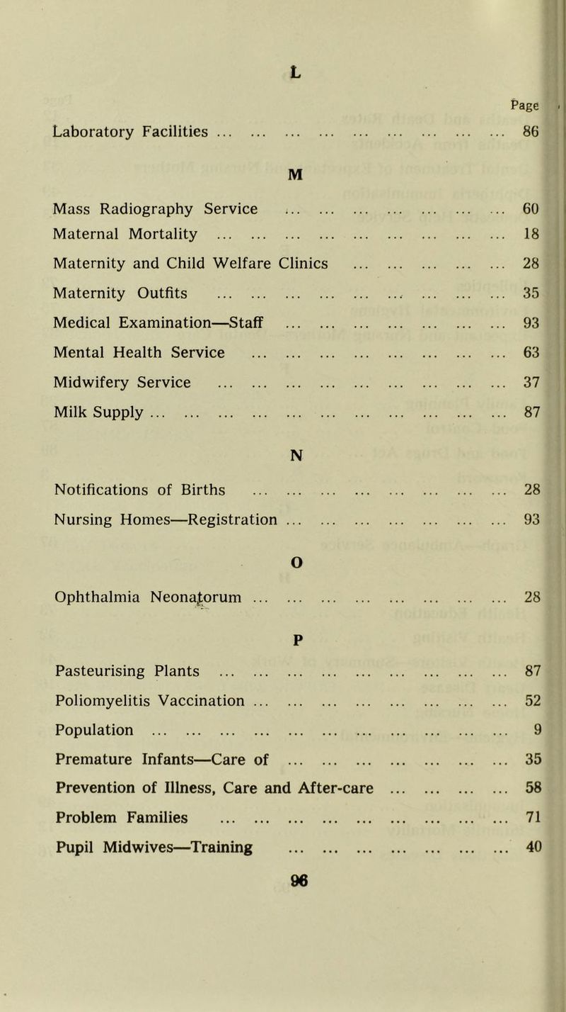 L 1 Page ■ I Laboratory Facilities 86 i M Mass Radiography Service ... 60 Maternal Mortality ... 18 Maternity and Child Welfare Clinics ... 28 Maternity Outfits ... 35 Medical Examination—Staff ... 93 Mental Health Service ... 63 Midwifery Service ... 37 Milk Supply ... 87 N Notifications of Births ... 28 Nursing Homes—Registration ... 93 0 Ophthalmia NeonaJ:orum ... 28 P Pasteurising Plants ... 87 Poliomyelitis Vaccination ... 52 Population ... 9 Premature Infants—Care of ... 35 Prevention of Illness, Care and After-care ... 58 Problem Families ... 71 Pupil Midwives—Training ... 40
