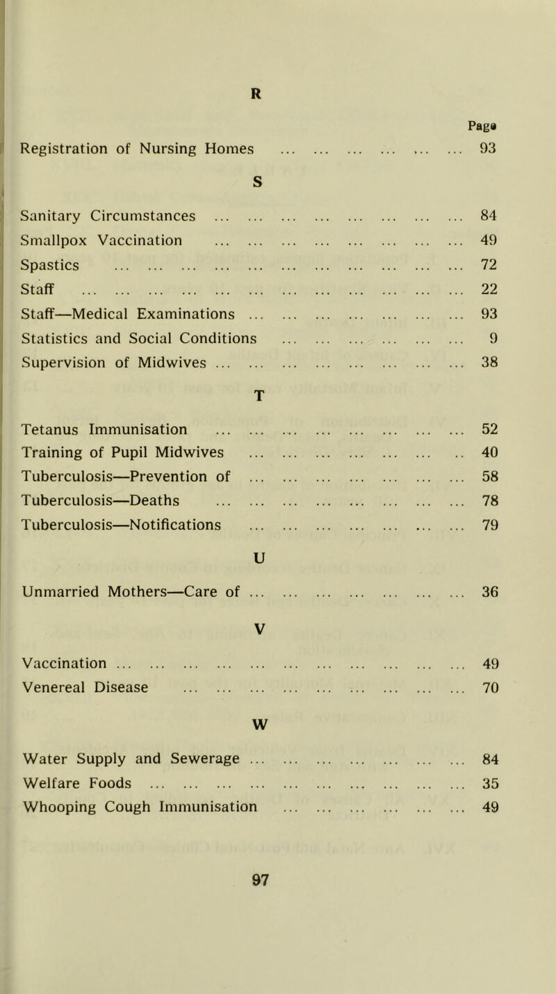 R Paga : Registration of Nursing Homes 93 S I * Sanitary Circumstances 84 :j Smallpox Vaccination 49 i Spastics 72 I Staff 22 Staff—Medical Examinations 93 Statistics and Social Conditions 9 j Supervision of Midwives 38 T Tetanus Immunisation 52 1 Training of Pupil Midwives 40 Tuberculosis—Prevention of 58 ! Tuberculosis—Deaths 78 Tuberculosis—Notifications 79 U Unmarried Mothers—Care of 36 V Vaccination 49 Venereal Disease 70 W Water Supply and Sewerage 84 Welfare Foods 35 Whooping Cough Immunisation 49