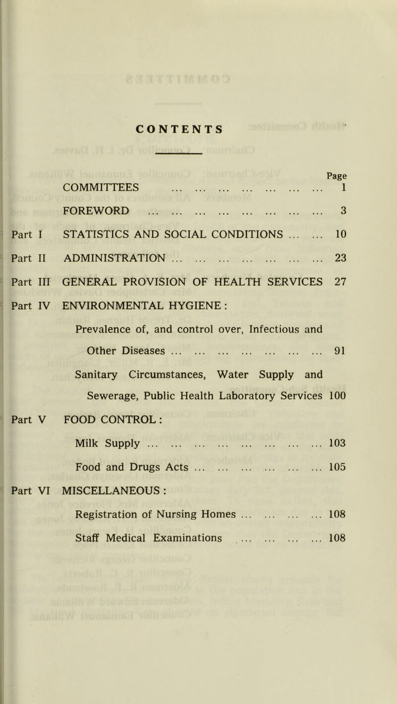 CONTENTS Part I Part II Part III Part IV Page COMMITTEES 1 FOREWORD 3 STATISTICS AND SOCIAL CONDITIONS 10 ADMINISTRATION 23 GENERAL PROVISION OF HEALTH SERVICES 27 ENVIRONMENTAL HYGIENE : Prevalence of, and control over, Infectious and Other Diseases 91 Sanitary Circumstances, Water Supply and Sewerage, Public Health Laboratory Services 100 Part V FOOD CONTROL : Milk Supply 103 Food and Drugs Acts 105 Part VI MISCELLANEOUS : Registration of Nursing Homes 108 Staff Medical Examinations ... 108