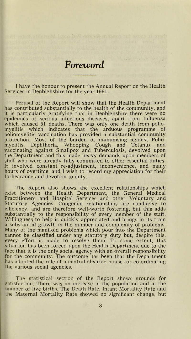 Foreword I have the honour to present the Annual Report on the Health Services in Denbighshire for the year 1961. Perusal of the Report will show that the Health Department has contributed substantially to the health of the community, and it is particularly gratifying that in Denbighshire there were no epidemics of serious infectious diseases, apart from Influenza which caused 51 deaths. There was only one death from polio- myelitis which indicates that the arduous programme of poliomyelitis vaccination has provided a substantial community protection. Most of the burden of immunising against Polio- myelitis, Diphtheria, Whooping Cough and Tetanus and vaccinating against Smallpox and Tuberculosis, devolved upon the Department and this made heavy demands upon members of staff who were already fully committed to other essential duties. It involved constant re-adjustment, inconvenience, and many hours of overtime, and I wish to record my appreciation for their forbearance and devotion to duty. The Report also shows the excellent relationships which exist between the Health Department, the General Medical Practitioners and Hospital Services and other Voluntary and Statutory Agencies. Congenial relationships are conducive to efficiency, and are therefore well-worth fostering, but this adds substantially to the responsibility of every member of the staff. Willingness to help is quickly appreciated and brings in its train a substantial growth in the number and complexity of problems. Many of the manifold problems which pour into the Department cannot be classified under any statutory duty but, despite this, every effort is made to resolve them. To some extent, this situation has been forced upon the Health Department due to the fact that it is the only social agency with an overall responsibility for the community. The outcome has been that the Department has adopted the role of a central clearing house for co-ordinating the various social agencies. The statistical section of the Report shows grounds for satisfaction. There was an increase in the population and in the number of live births. The Death Rate, Infant fdortality Rate and the Maternal Mortality Rate showed no significant change, but