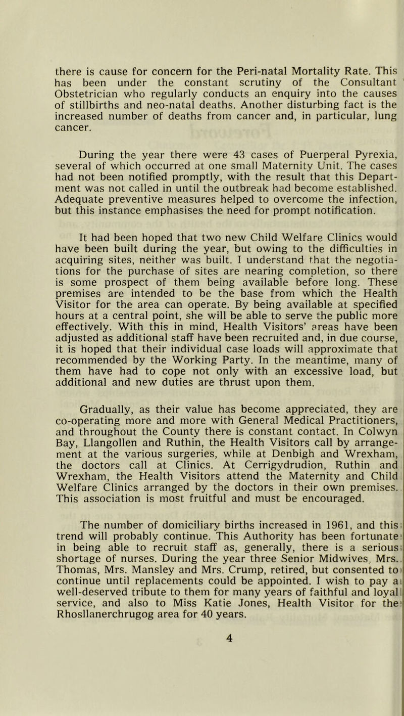 there is cause for concern for the Peri-natal Mortality Rate. This has been under the constant scrutiny of the Consultant Obstetrician who regularly conducts an enquiry into the causes of stillbirths and neo-natal deaths. Another disturbing fact is the increased number of deaths from cancer and, in particular, lung cancer. During the year there were 43 cases of Puerperal Pyrexia, several of which occurred at one small Maternity Unit. The cases had not been notified promptly, with the result that this Depart- ment was not called in until the outbreak had become established. Adequate preventive measures helped to overcome the infection, but this instance emphasises the need for prompt notification. It had been hoped that two new Child Welfare Clinics would have been built during the year, but owing to the difficulties in acquiring sites, neither was built. I understand that the negotia- tions for the purchase of sites are nearing completion, so there is some prospect of them being available before long. These premises are intended to be the base from which the Health Visitor for the area can operate. By being available at specified hours at a central point, she will be able to serve the public more effectively. With this in mind. Health Visitors’ areas have been adjusted as additional staff have been recruited and, in due course, it is hoped that their individual case loads will approximate that recommended by the Working Party. In the meantime, many of them have had to cope not only with an excessive load, but additional and new duties are thrust upon them. Gradually, as their value has become appreciated, they are co-operating more and more with General Medical Practitioners, and throughout the County there is constant contact. In Colwyn Bay, Llangollen and Ruthin, the Health Visitors call by arrange- ment at the various surgeries, while at Denbigh and Wrexham, the doctors call at Clinics. At Cerrigydrudion, Ruthin and Wrexham, the Health Visitors attend the Maternity and Child Welfare Clinics arranged by the doctors in their own premises. This association is most fruitful and must be encouraged. The number of domiciliary births increased in 1961, and this, trend will probably continue. This Authority has been fortunate* in being able to recruit staff as, generally, there is a serious; shortage of nurses. During the year three Senior Midwives, Mrs. Thomas, Mrs. Mansley and Mrs. Crump, retired, but consented tO) continue until replacements could be appointed. I wish to pay ai well-deserved tribute to them for many years of faithful and loyal service, and also to Miss Katie Jones, Health Visitor for the' Rhosllanerchrugog area for 40 years.