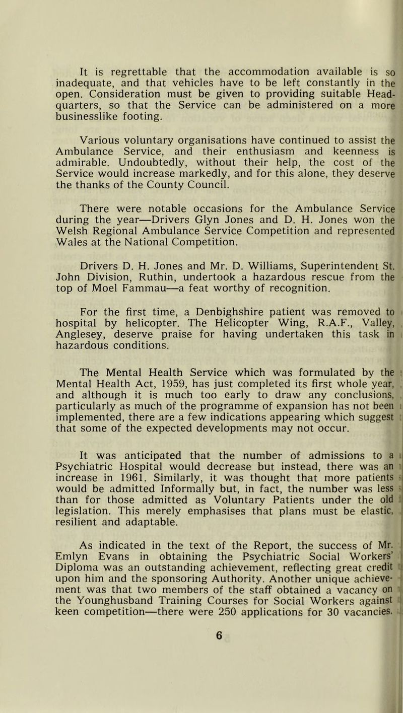 It is regrettable that the accommodation available is so inadequate, and that vehicles have to be left constantly in the open. Consideration must be given to providing suitable Head- quarters, so that the Service can be administered on a more businesslike footing. Various voluntary organisations have continued to assist the Ambulance Service, and their enthusiasm and keenness is admirable. Undoubtedly, without their help, the cost of the Service would increase markedly, and for this alone, they deserve the thanks of the County Council. There were notable occasions for the Ambulance Service during the year—Drivers Glyn Jones and D. H. Jones won the Welsh Regional Ambulance Service Competition and represented Wales at the National Competition. Drivers D. H. Jones and Mr. D. Williams, Superintendent St. John Division, Ruthin, undertook a hazardous rescue from the top of Moel Fammau—a feat worthy of recognition. For the first time, a Denbighshire patient was removed to hospital by helicopter. The Helicopter Wing, R.A.F., Valley, Anglesey, deserve praise for having undertaken this task in hazardous conditions. The Mental Health Service which was formulated by the Mental Health Act, 1959, has just completed its first whole year, and although it is much too early to draw any conclusions, particularly as much of the programme of expansion has not been implemented, there are a few indications appearing which suggest that some of the expected developments may not occur. It was anticipated that the number of admissions to a Psychiatric Hospital would decrease but instead, there was an increase in 1961. Similarly, it was thought that more patients would be admitted Informally but, in fact, the number was less than for those admitted as Voluntary Patients under the old legislation. This merely emphasises that plans must be elastic, resilient and adaptable. As indicated in the text of the Report, the success of Mr. Emlyn Evans in obtaining the Psychiatric Social Workers’ Diploma was an outstanding achievement, reflecting great credit upon him and the sponsoring Authority. Another unique achieve- ment was that two members of the staff obtained a vacancy on the Younghusband Training Courses for Social Workers against keen competition—there were 250 applications for 30 vacancies.