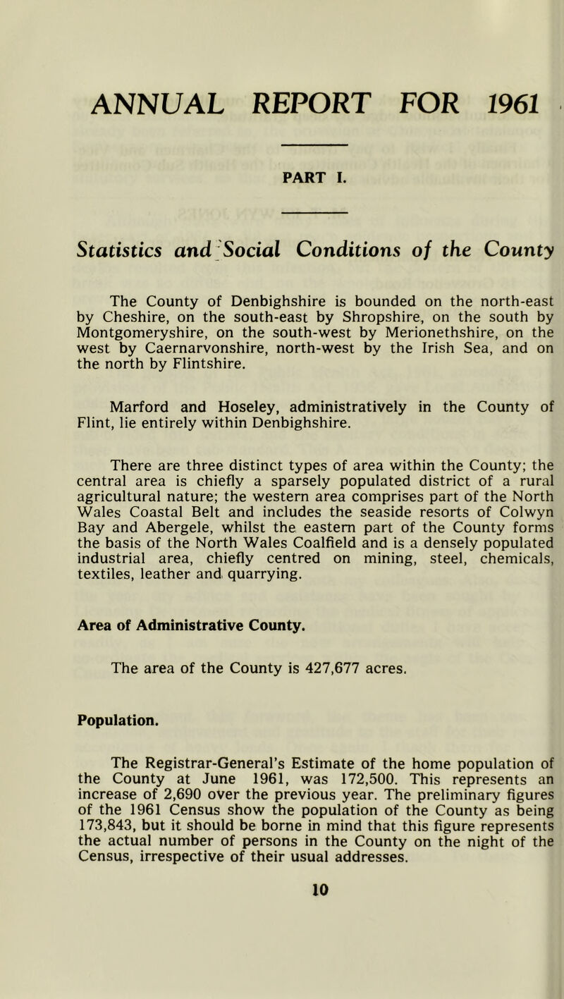 ANNUAL REPORT FOR 1961 PART I. Statistics and Social Conditions of the County The County of Denbighshire is bounded on the north-east by Cheshire, on the south-east by Shropshire, on the south by Montgomeryshire, on the south-west by Merionethshire, on the west by Caernarvonshire, north-west by the Irish Sea, and on the north by Flintshire. Marford and Hoseley, administratively in the County of Flint, lie entirely within Denbighshire. There are three distinct types of area within the County; the central area is chiefly a sparsely populated district of a rural agricultural nature; the western area comprises part of the North Wales Coastal Belt and includes the seaside resorts of Colwyn Bay and Abergele, whilst the eastern part of the County forms the basis of the North Wales Coalfield and is a densely populated industrial area, chiefly centred on mining, steel, chemicals, textiles, leather and quarrying. Area of Administrative County. The area of the County is 427,677 acres. Population. The Registrar-General’s Estimate of the home population of the County at June 1961, was 172,500. This represents an increase of 2,690 over the previous year. The preliminary figures of the 1961 Census show the population of the County as being 173,843, but it should be borne in mind that this figure represents the actual number of persons in the County on the night of the Census, irrespective of their usual addresses.