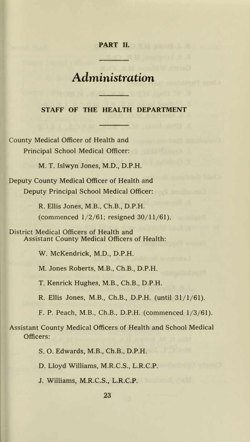 Administration STAFF OF THE HEALTH DEPARTMENT County Medical Officer of Health and Principal School Medical Officer: M. T. Islwyn Jones, M.D., D.P.H. Deputy County Medical Officer of Health and Deputy Principal School Medical Officer: R. Ellis Jones, M.B., Ch.B., D.P.H. (commenced 1/2/61; resigned 30/11/61). District Medical Officers of Health and Assistant County Medical Officers of Health: W. McKendrick, M.D., D.P.H. M. Jones Roberts, M.B., Ch.B., D.P.H. T. Kenrick Hughes, M.B., Ch.B., D.P.H. R. Ellis Jones, M.B., Ch.B., D.P.H. (until 31/1/61). F. P. Peach, M.B., Ch.B., D.P.H. (commenced 1/3/61). Assistant County Medical Officers of Health and School Medical Officers: S. O. Edwards, M.B., Ch.B., D.P.H. D. Lloyd Williams, M.R.C.S., L.R.C.P. J. Williams, M.R.C.S., L.R.C.P.