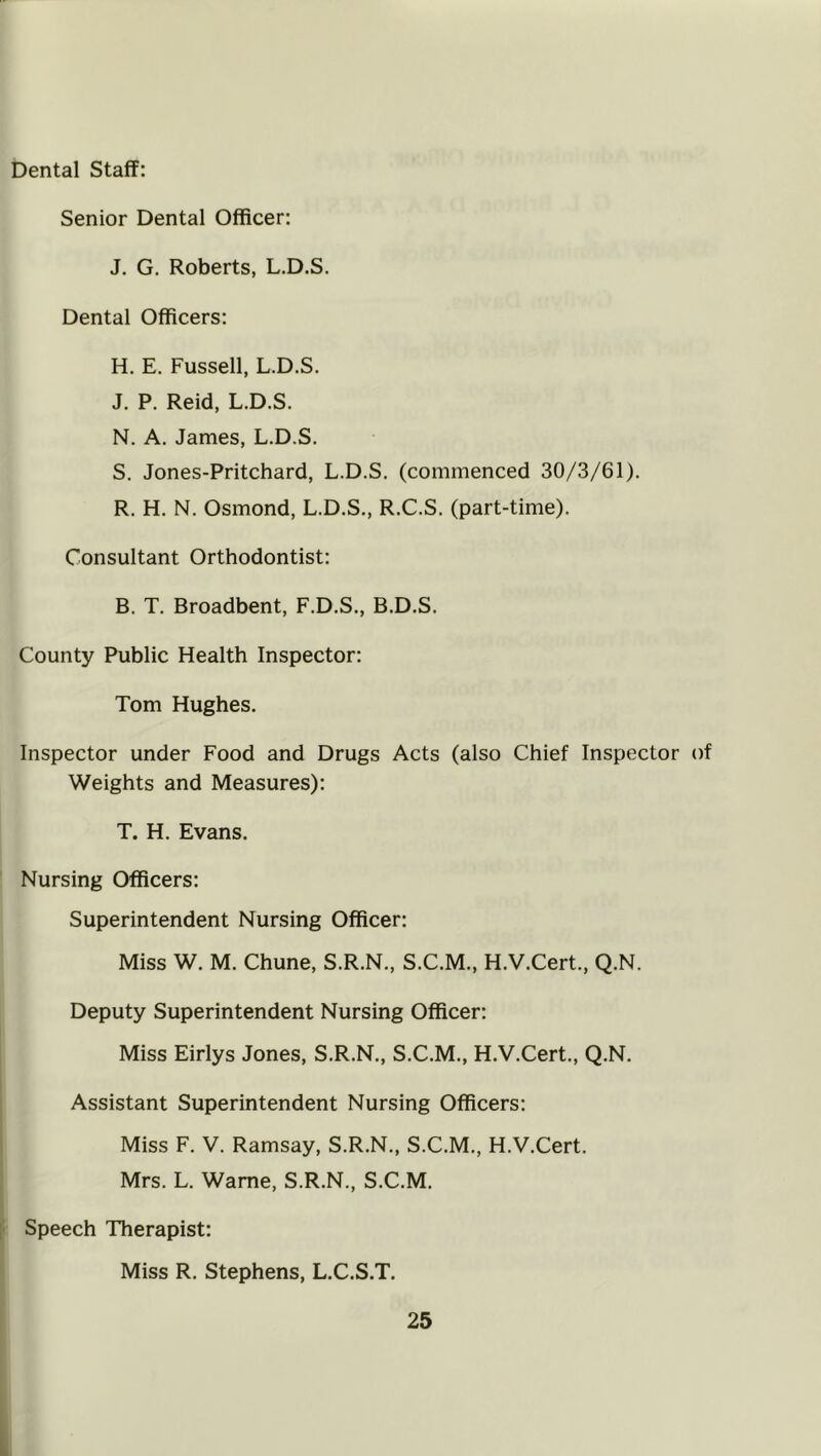 Dental Staff: Senior Dental Officer: J. G. Roberts, L.D.S. Dental Officers: H. E. Fussell, L.D.S. J. P. Reid, L.D.S. N. A. James, L.D.S. S. Jones-Pritchard, L.D.S. (commenced 30/3/61). R. H. N. Osmond, L.D.S., R.C.S. (part-time). Consultant Orthodontist: B. T. Broadbent, F.D.S., B.D.S. County Public Health Inspector: Tom Hughes. Inspector under Food and Drugs Acts (also Chief Inspector of Weights and Measures): T. H. Evans. Nursing Officers: Superintendent Nursing Officer: Miss W. M. Chune, S.R.N., S.C.M., H.V.Cert., Q.N. Deputy Superintendent Nursing Officer: Miss Eirlys Jones, S.R.N., S.C.M., H.V.Cert., Q.N. Assistant Superintendent Nursing Officers: Miss F. V. Ramsay, S.R.N., S.C.M., H.V.Cert. Mrs. L. Wame, S.R.N., S.C.M. Speech Therapist: Miss R. Stephens, L.C.S.T.
