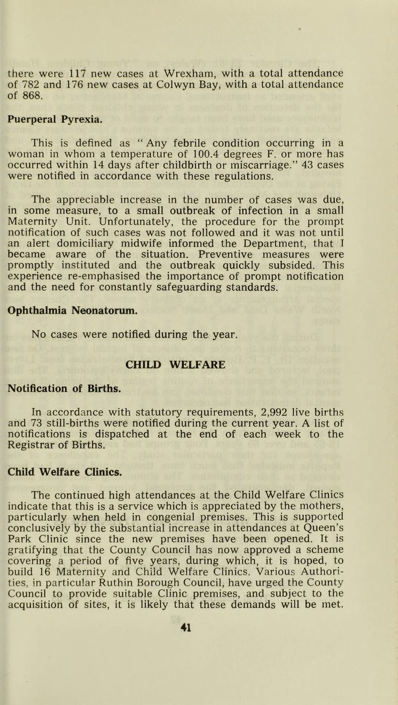 there were 117 new cases at Wrexham, with a total attendance of 782 and 176 new cases at Colwyn Bay, with a total attendance of 868. Puerperal Pyrexia. This is defined as “ Any febrile condition occurring in a woman in whom a temperature of 100.4 degrees F. or more has occurred within 14 days after childbirth or miscarriage.” 43 cases were notified in accordance with these regulations. The appreciable increase in the number of cases was due, in some measure, to a small outbreak of infection in a small Maternity Unit. Unfortunately, the procedure for the prompt notification of such cases was not followed and it was not until an alert domiciliary midwife informed the Department, that I became aware of the situation. Preventive measures were promptly instituted and the outbreak quickly subsided. This experience re-emphasised the importance of prompt notification and the need for constantly safeguarding standards. Ophthalmia Neonatorum. No cases were notified during the year. CHILD WELFARE Notification of Births. In accordance with statutory requirements, 2,992 live births and 73 still-births were notified during the current year. A list of notifications is dispatched at the end of each week to the Registrar of Births. Child Welfare Clinics. The continued high attendances at the Child Welfare Clinics indicate that this is a service which is appreciated by the mothers, particularly when held in congenial premises. This is supported conclusively by the substantial increase in attendances at Queen’s Park Clinic since the new premises have been opened. It is gratifying that the County Council has now approved a scheme covering a period of five years, during which, it is hoped, to build 16 Maternity and Child Welfare Clinics. Various Authori- ties, in particular Ruthin Borough Council, have urged the County Council to provide suitable Clinic premises, and subject to the acquisition of sites, it is likely that these demands will be met.