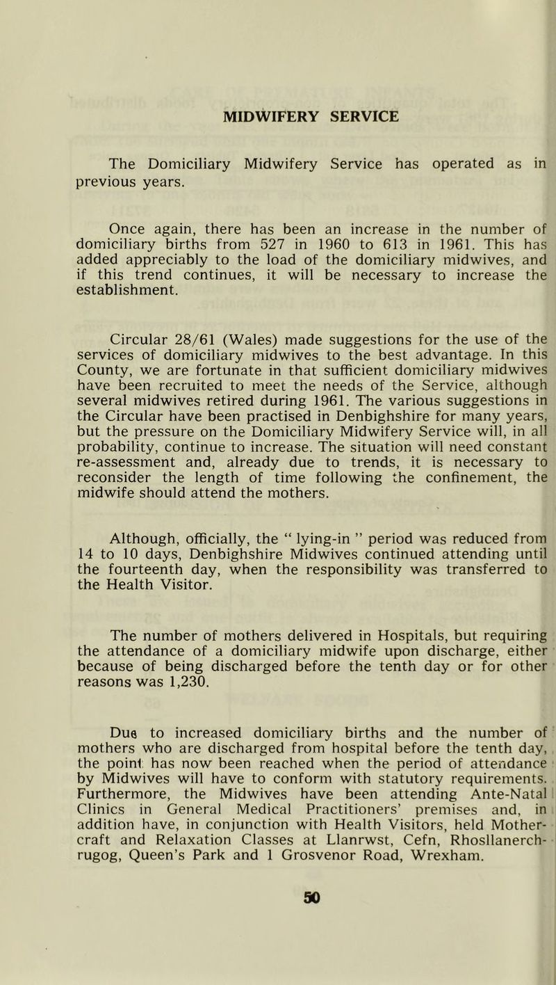 MIDWIFERY SERVICE The Domiciliary Midwifery Service has operated as in previous years. Once again, there has been an increase in the number of domiciliary births from 527 in 1960 to 613 in 1961. This has added appreciably to the load of the domiciliary midwives, and if this trend continues, it will be necessary to increase the establishment. Circular 28/61 (Wales) made suggestions for the use of the services of domiciliary midwives to the best advantage. In this County, we are fortunate in that sufficient domiciliary midwives have been recruited to meet the needs of the Service, although several midwives retired during 1961. The various suggestions in the Circular have been practised in Denbighshire for many years, but the pressure on the Domiciliary Midwifery Service will, in all probability, continue to increase. The situation will need constant re-assessment and, already due to trends, it is necessary to reconsider the length of time following the confinement, the midwife should attend the mothers. Although, officially, the “ lying-in ” period was reduced from 14 to 10 days, Denbighshire Midwives continued attending until the fourteenth day, when the responsibility was transferred to the Health Visitor. The number of mothers delivered in Hospitals, but requiring the attendance of a domiciliary midwife upon discharge, either because of being discharged before the tenth day or for other reasons was 1,230. Due to increased domiciliary births and the number of mothers who are discharged from hospital before the tenth day, the point has now been reached when the period of attendance by Midwives will have to conform with statutory requirements. Furthermore, the Midwives have been attending Ante-Natal Clinics in General Medical Practitioners’ premises and, in addition have, in conjunction with Health Visitors, held Mother- craft and Relaxation Classes at Llanrwst, Cefn, Rhosllanerch- rugog. Queen’s Park and 1 Grosvenor Road, Wrexham.