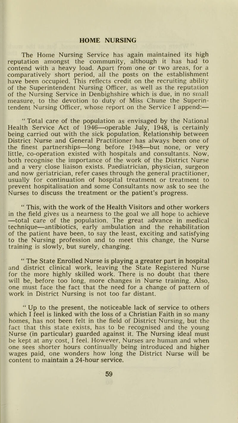 The Home Nursing Service has again maintained its high reputation amongst the community, although it has had to contend with a heavy load. Apart from one or two areas, for a comparatively short period, all the posts on the establishment have been occupied. This reflects credit on the recruiting ability of the Superintendent Nursing Officer, as well as the reputation of the Nursing Service in Denbighshire which is due, in no small measure, to the devotion to duty of Miss Chune the Superin- tendent Nursing Officer, whose report on the Service I append:— “ Total care of the population as envisaged by the National Health Service Act of 1946—operable July, 1948, is certainly being carried out with the sick population. Relationship between District Nurse and General Practitioner has always been one of the finest partnerships—long before 1948—but none, or very little, co-operation existed with hospitals and consultants. Now, both recognise the importance of the work of the District Nurse and a very close liaison exists. Paediatrician, physician, surgeon and now geriatrician, refer cases through the general practitioner, usually for continuation of hospital treatment or treatment to prevent hospitalisation and some Consultants now ask to see the Nurses to discuss the treatment or the patient’s progress. “ This, with the work of the Health Visitors and other workers in the field gives us a nearness to the goal we all hope to achieve —total care of the population. The great advance in medical technique—antibiotics, early ambulation and the rehabilitation of the patient have been, to say the least, exciting and satisfying to the Nursing profession and to meet this change, the Nurse training is slowly, but surely, changing. “ The State Enrolled Nurse is playing a greater part in hospital and district clinical work, leaving the State Registered Nurse for the more highly skilled work. There is no doubt that there will be, before too long, more changes in Nurse training. Also, one must face the fact that the need for a change of pattern of work in District Nursing is not too far distant. “ Up to the present, the noticeable lack of service to others which I feel is linked with the loss of a Christian Faith in so many homes, has not been felt in the field of District Nursing, but the fact that this state exists, has to be recognised and the young Nurse (in particular) guarded against it. The Nursing ideal must be kept at any cost, I feel. However, Nurses are human and when one sees shorter hours continually being introduced and higher wages paid, one wonders how long the District Nurse will be content to maintain a 24-hour service.