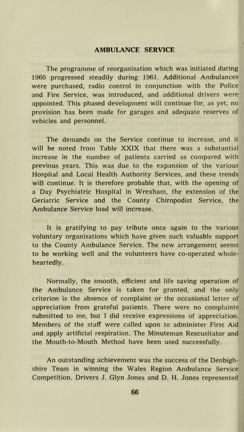AMBULANCE SERVICE The programme of reorganisation which was initiated during 1960 progressed steadily during 1961. Additional Ambulances were purchased, radio control in conjunction with the Police and Fire Service, was introduced, and additional drivers were appointed. This phased development will continue for, as yet, no provision has been made for garages and adequate reserves of vehicles and personnel. The demands on the Service continue to increase, and it will be noted from Table XXIX that there was a substantial increase in the number of patients carried as compared with previous years. This was due to the expansion of the various Hospital and Local Health Authority Services, and these trends will continue. It is therefore probable that, with the opening of a Day Psychiatric Hospital in Wrexham, the extension of the Geriatric Service and the County Chiropodist Service, the Ambulance Service load will increase. It is gratifying to pay tribute once again to the various voluntary organisations which have given such valuable support to the County Ambulance Service. The new arrangement seems to be working well and the volunteers have co-operated whole- heartedly. Normally, the smooth, efficient and life saving operation of the Ambulance Service is taken for granted, and the only criterion is the absence of complaint or the occasional letter of appreciation from grateful patients. There were no complaints submitted to me, but I did receive expressions of appreciation. Members of the staff were called upon to administer First Aid and apply artificial respiration. The Minuteman Rescusitator and the Mouth-to-Mouth Method have been used successfully. An outstanding achievement was the success of the Denbigh- shire Team in winning the Wales Region Ambulance Service Competition. Drivers J. Glyn Jones and D. H. Jones represented