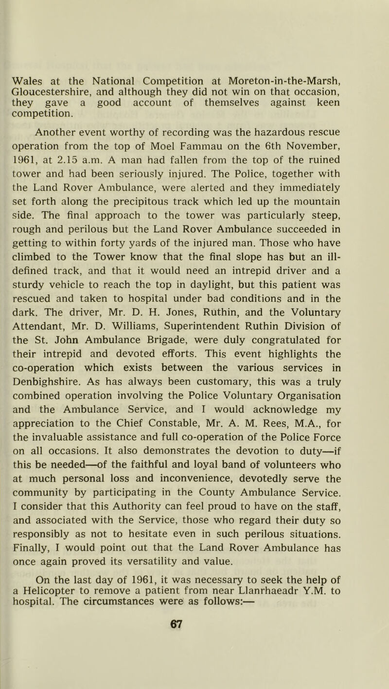 Wales at the National Competition at Moreton-in-the-Marsh, Gloucestershire, and although they did not win on that occasion, they gave a good account of themselves against keen competition. Another event worthy of recording was the hazardous rescue operation from the top of Moel Fammau on the 6th November, 1961, at 2.15 a.m. A man had fallen from the top of the ruined tower and had been seriously injured. The Police, together with the Land Rover Ambulance, were alerted and they immediately set forth along the precipitous track which led up the mountain side. The final approach to the tower was particularly steep, rough and perilous but the Land Rover Ambulance succeeded in getting to within forty yards of the injured man. Those who have climbed to the Tower know that the final slope has but an ill- defined track, and that it would need an intrepid driver and a sturdy vehicle to reach the top in daylight, but this patient was rescued and taken to hospital under bad conditions and in the dark. The driver, Mr. D. H. Jones, Ruthin, and the Voluntary Attendant, Mr. D. Williams, Superintendent Ruthin Division of the St. John Ambulance Brigade, were duly congratulated for their intrepid and devoted efforts. This event highlights the co-operation which exists between the various services in Denbighshire. As has always been customary, this was a truly combined operation involving the Police Voluntary Organisation and the Ambulance Service, and I would acknowledge my appreciation to the Chief Constable, Mr. A. M. Rees, M.A., for the invaluable assistance and full co-operation of the Police Force on all occasions. It also demonstrates the devotion to duty—if this be needed—of the faithful and loyal band of volunteers who at much personal loss and inconvenience, devotedly serve the community by participating in the County Ambulance Service. I consider that this Authority can feel proud to have on the staff, and associated with the Service, those who regard their duty so responsibly as not to hesitate even in such perilous situations. Finally, I would point out that the Land Rover Ambulance has once again proved its versatility and value. On the last day of 1961, it was necessary to seek the help of a Helicopter to remove a patient from near Llanrhaeadr Y.M. to hospital. The circumstances were as follows:—