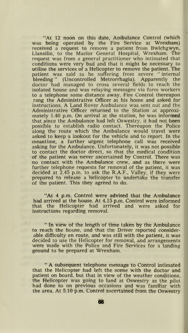 “At 12 noon on this date, Ambulance Control (which was being operated by the Fire Service at Wrexham) received a request to remove a patient from Bwlchgwyn, Llansilin, to the Maelor General Hospital, Wrexham. The request was from a general practitioner who intimated that conditions were very bad and that it might be necessary to utilise the services of a Helicopter to remove the patient. The patient was said to be suffering from severe “ internal bleeding ” (Uncontrolled Metrorrhagia). Apparently the doctor had managed to cross several fields to reach the isolated house and was relaying messages via farm workers to a telephone some distance away. Fire Control thereupon rang the Administrative Officer at his home and asked for instructions. A Land Rover Ambulance was sent out and the Administrative Officer returned to the Station at approxi- mately 1.40 p.m. On arrival at the station, he was informed that since the Ambulance had left Oswestry, it had not been possible to establish radio contact. Thereupon the Police along the route which the Ambulance would travel were asked to keep a lookout for the vehicle and to report. In the meantime, a further urgent telephone call was received asking for the Ambulance. Unfortunately, it was not possible to contact the doctor direct, so that the medical condition of the patient was never ascertained by Control. There was no contact with the Ambulance crew, and as there were further telephone requests for removal of the patient, it was decided at 2.45 p.m. to ask the R.A.F., Valley, if they were prepared to release a helicopter to undertake the transfer of the patient. This they agreed to do. “At 4 p.m. Control were advised that the Ambulance had arrived at the house. At 4.15 p.m. Control were informed that the Helicopter had arrived and were asked for instructions regarding removal. “ In view of the length of time taken by the Ambulance to reach the house, and that the Driver reported consider- able difficulty en route, and was still with the patient, it was decided to use the Helicopter for removal, and arrangements were made with the Police and Fire Services for a landing ground to be prepared at Wrexham. “ A subsequent telephone message to Control intimated that the Helicopter had left the scene with the doctor and patient on board, but that in view of the weather conditions, the Helicopter was going to land at Oswestry as the pilot had done so on previous occasions and was familiar with the area. At 5.10 p.m. Control ascertained from the Oswestry