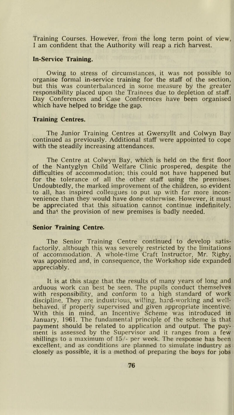 Training Courses. However, from the long term point of view, I am confident that the Authority will reap a rich harvest. In-Service Training. Owing to stress of circumstances, it was not possible to organise formal in-service training for the staff of the section, but this was counterbalanced in some measure by the greater responsibility placed upon the Trainees due to depletion of staff. Day Conferences and Case Conferences have been organised which have helped to bridge the gap. Training Centres. The Junior Training Centres at Gwersyllt and Colwyn Bay continued as previously. Additional staff were appointed to cope with the steadily increasing attendances. The Centre at Colwyn Bay, which is held on the first floor of the Nantyglyn Child Welfare Clinic prospered, despite the difficulties of accommodation; this could not have happened but for the tolerance of all the other staff using the premises. Undoubtedly, the marked improvement of the children, so evident to all, has inspired colleagues to put up with far more incon- venience than they would have done otherwise. However, it must be appreciated that this situation cannot continue indefinitely, and that the provision of new premises is badly needed. Senior 7‘raining Centre. The Senior Training Centre continued to develop satis- factorily, although this was severely restricted by the limitations of accommodation. A whole-time Craft Instructor, Mr. Rigby, was appointed and, in consequence, the Workshop side expanded appreciably. It is at this stage that the results of many years of long and arduous work can best be seen. The pupils conduct themselves with responsibility, and conform to a high standard of work discipline. They are industrious, willing, hard-working and well- behaved, if properly supervised and given appropriate incentive. With this in mind, an Incentive Scheme was introduced in January, 1961. The fundamental principle of the scheme is that payment should be related to application and output. The pay- ment is assessed by the Supervisor and it ranges from a few shillings to a maximum of 15/- per week. The response has been excellent, and as conditions are planned to simulate industry as closely as possible, it is a method of preparing the boys for jobs