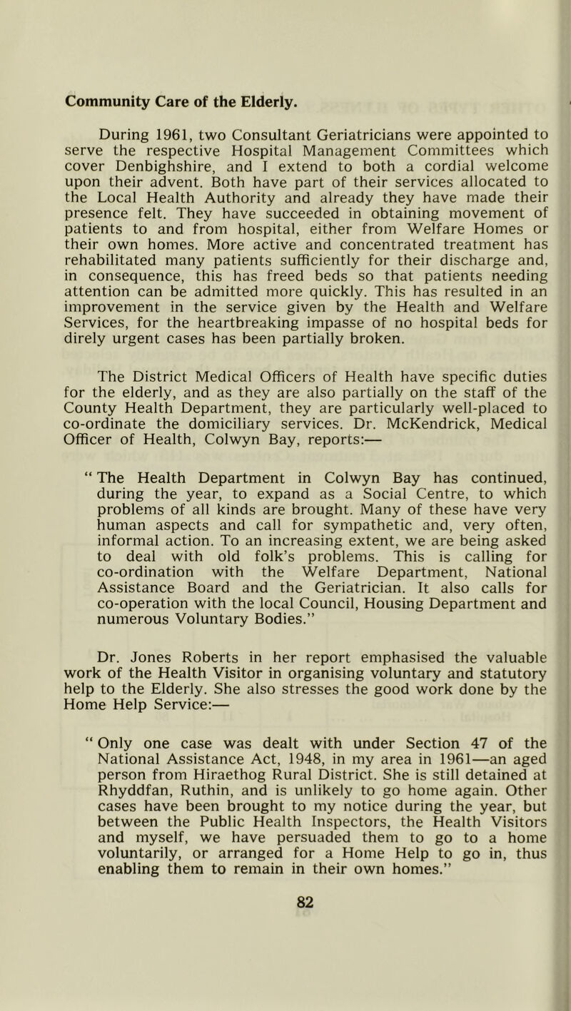 Community Care of the Elderly. During 1961, two Consultant Geriatricians were appointed to serve the respective Hospital Management Committees which cover Denbighshire, and 1 extend to both a cordial welcome upon their advent. Both have part of their services allocated to the Local Health Authority and already they have made their presence felt. They have succeeded in obtaining movement of patients to and from hospital, either from Welfare Homes or their own homes. More active and concentrated treatment has rehabilitated many patients sufficiently for their discharge and, in consequence, this has freed beds so that patients needing attention can be admitted more quickly. This has resulted in an improvement in the service given by the Health and Welfare Services, for the heartbreaking impasse of no hospital beds for direly urgent cases has been partially broken. The District Medical Officers of Health have specific duties for the elderly, and as they are also partially on the staff of the County Health Department, they are particularly well-placed to co-ordinate the domiciliary services. Dr. McKendrick, Medical Officer of Health, Colwyn Bay, reports:— “ The Health Department in Colwyn Bay has continued, during the year, to expand as a Social Centre, to which problems of all kinds are brought. Many of these have very human aspects and call for sympathetic and, very often, informal action. To an increasing extent, we are being asked to deal with old folk’s problems. This is calling for co-ordination with the Welfare Department, National Assistance Board and the Geriatrician. It also calls for co-operation with the local Council, Housing Department and numerous Voluntary Bodies.” Dr. Jones Roberts in her report emphasised the valuable work of the Health Visitor in organising voluntary and statutory help to the Elderly. She also stresses the good work done by the Home Help Service:— “ Only one case was dealt with under Section 47 of the National Assistance Act, 1948, in my area in 1961—an aged person from Hiraethog Rural District. She is still detained at Rhyddfan, Ruthin, and is unlikely to go home again. Other cases have been brought to my notice during the year, but between the Public Health Inspectors, the Health Visitors and myself, we have persuaded them to go to a home voluntarily, or arranged for a Home Help to go in, thus enabling them to remain in their own homes.”