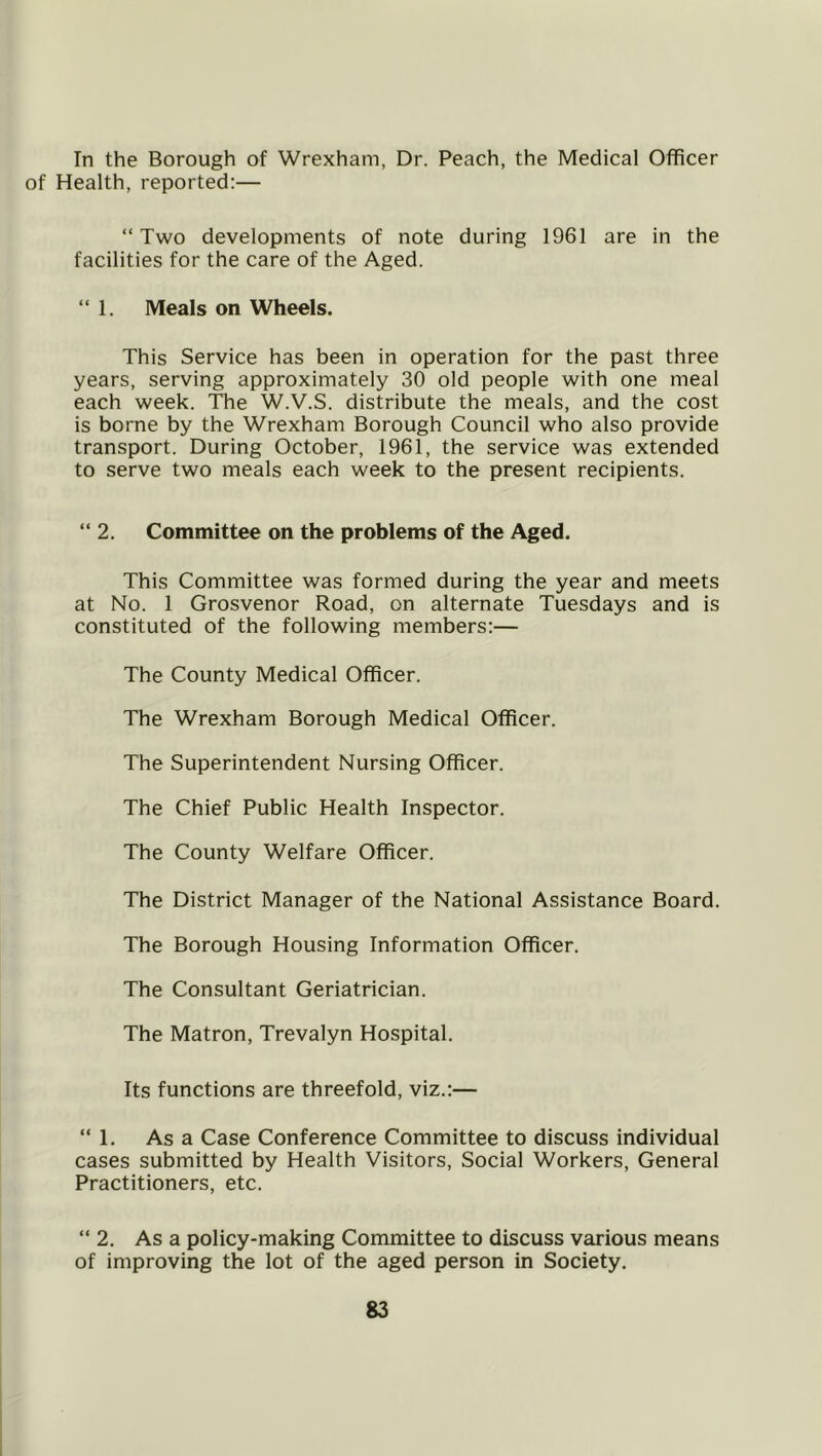 In the Borough of Wrexham, Dr. Peach, the Medical Officer of Health, reported:— “Two developments of note during 1961 are in the facilities for the care of the Aged. “ 1. Meals on Wheels. This Service has been in operation for the past three years, serving approximately 30 old people with one meal each week. The W.V.S. distribute the meals, and the cost is borne by the Wrexham Borough Council who also provide transport. During October, 1961, the service was extended to serve two meals each week to the present recipients. “2. Committee on the problems of the Aged. This Committee was formed during the year and meets at No. 1 Grosvenor Road, on alternate Tuesdays and is constituted of the following members:— The County Medical Officer. The Wrexham Borough Medical Officer. The Superintendent Nursing Officer. The Chief Public Health Inspector. The County Welfare Officer. The District Manager of the National Assistance Board. The Borough Housing Information Officer. The Consultant Geriatrician. The Matron, Trevalyn Hospital. Its functions are threefold, viz.:— “1. As a Case Conference Committee to discuss individual cases submitted by Health Visitors, Social Workers, General Practitioners, etc. “ 2, As a policy-making Committee to discuss various means of improving the lot of the aged person in Society.