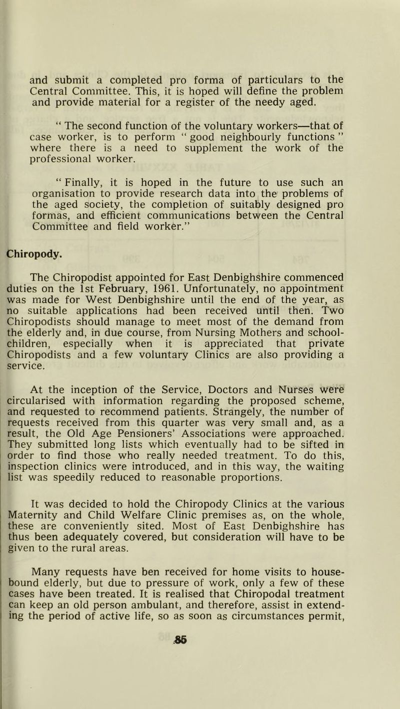 and submit a completed pro forma of particulars to the Central Committee. This, it is hoped will define the problem and provide material for a register of the needy aged. “ The second function of the voluntary workers—that of case worker, is to perform “ good neighbourly functions ” where there is a need to supplement the work of the professional worker. “ Finally, it is hoped in the future to use such an organisation to provide research data into the problems of the aged society, the completion of suitably designed pro formas, and efficient communications between the Central Committee and field worker.” Chiropody. The Chiropodist appointed for East Denbighshire commenced duties on the Ist February, 1961. Unfortunately, no appointment was made for West Denbighshire until the end of the year, as no suitable applications had been received until then. Two Chiropodists should manage to meet most of the demand from the elderly and, in due course, from Nursing Mothers and school- children, especially when it is appreciated that private Chiropodists and a few voluntary Clinics are also providing a service. At the inception of the Service, Doctors and Nurses were circularised with information regarding the proposed scheme, and requested to recommend patients. Strangely, the number of requests received from this quarter was very small and, as a result, the Old Age Pensioners’ Associations were approached. They submitted long lists which eventually had to be sifted in I order to find those who really needed treatment. To do this, I inspection clinics were introduced, and in this way, the waiting i list was speedily reduced to reasonable proportions. It was decided to hold the Chiropody Clinics at the various I Maternity and Child Welfare Clinic premises as, on the whole, I these are conveniently sited. Most of East Denbighshire has I thus been adequately covered, but consideration will have to be J given to the rural areas. Many requests have ben received for home visits to house- ( bound elderly, but due to pressure of work, only a few of these : cases have been treated. It is realised that Chiropodal treatment : can keep an old person ambulant, and therefore, assist in extend- 1 ing the period of active life, so as soon as circumstances permit.