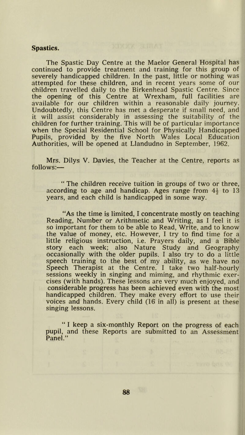 Spastics. The Spastic Day Centre at the Maelor General Hospital has continued to provide treatment and training for this group of severely handicapped children. In the past, little or nothing was attempted for these children, and in recent years some of our children travelled daily to the Birkenhead Spastic Centre. Since the opening of this Centre at Wrexham, full facilities are available for our children within a reasonable daily journey. Undoubtedly, this Centre has met a desperate if small need, and it will assist considerably in assessing the suitability of the children for further training. This will be of particular importance when the Special Residential School for Physically Handicapped Pupils, provided by the five North Wales Local Education Authorities, will be opened at Llandudno in September, 1962. Mrs. Dilys V, Davies, the Teacher at the Centre, reports as follows:— “ The children receive tuition in groups of two or three, according to age and handicap. Ages range from to 13 years, and each child is handicapped in some way. “As the time is limited, I concentrate mostly on teaching Reading, Number or Arithmetic and Writing, as I feel it is so important for them to be able to Read, Write, and to know the value of money, etc. However, I try to find time for a little religious instruction, i.e. Prayers daily, and a Bible story each week; also Nature Study and Geography occasionally with the older pupils. I also try to do a little speech training to the best of my ability, as we have no Speech Therapist at the Centre. I take two half-hourly sessions weekly in singing and miming, and rhythmic exer- cises (with hands). These lessons are very much enjoyed, and considerable progress has been achieved even with the most handicapped children. They make every effort to use their voices and hands. Every child (16 in all) is present at these singing lessons. “ I keep a six-monthly Report on the progress of each pupil, and these Reports are submitted to an Assessment Panel.”