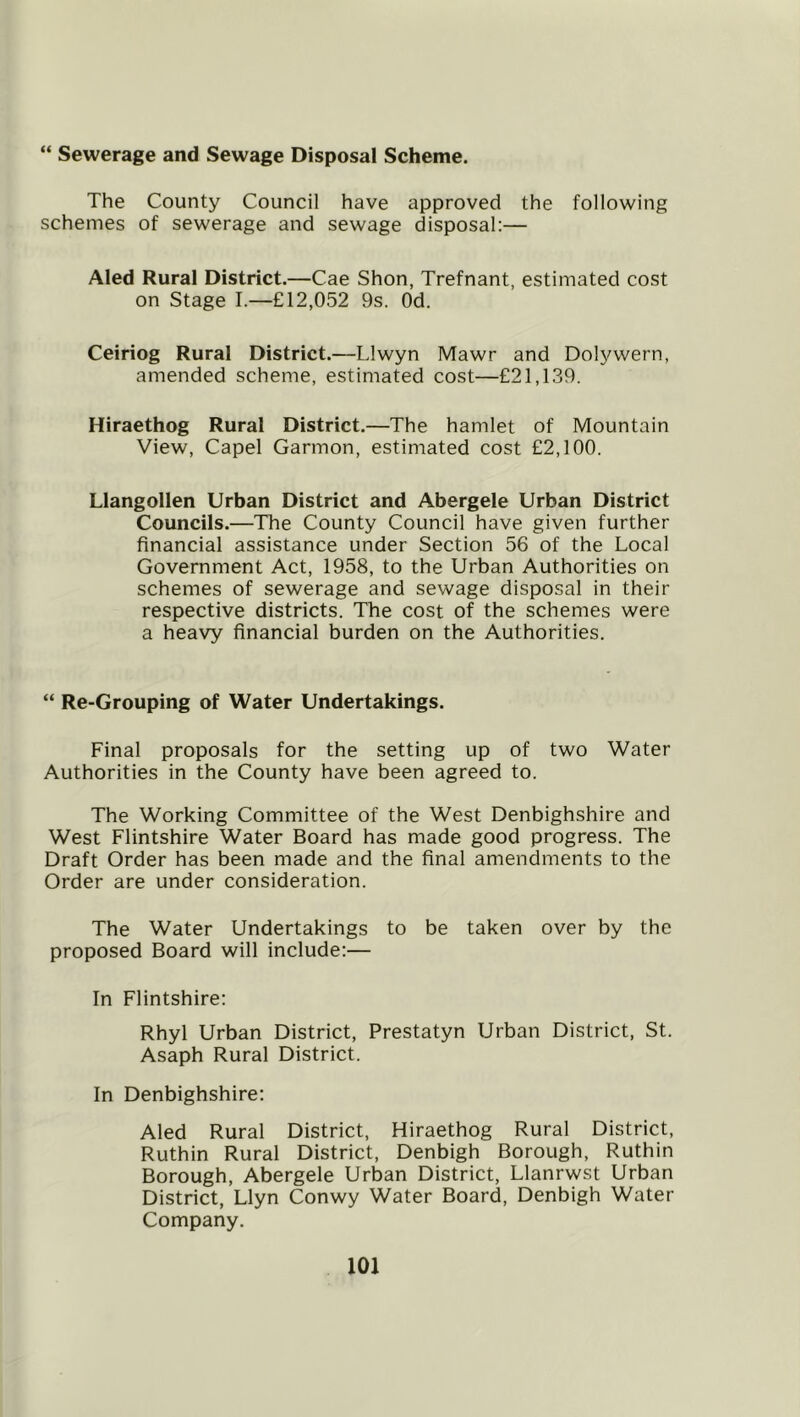“ Sewerage and Sewage Disposal Scheme. The County Council have approved the following schemes of sewerage and sewage disposal:— Aled Rural District.—Cae Shon, Trefnant, estimated cost on Stage I.—£12,052 9s. Od. Ceiriog Rural District.—Llwyn Mawr and Dolywern, amended scheme, estimated cost—£21,139. Hiraethog Rural District.—The hamlet of Mountain View, Capel Garmon, estimated cost £2,100. Llangollen Urban District and Abergele Urban District Councils.—The County Council have given further financial assistance under Section 56 of the Local Government Act, 1958, to the Urban Authorities on schemes of sewerage and sewage disposal in their respective districts. The cost of the schemes were a heavy financial burden on the Authorities. “ Re-Grouping of Water Undertakings. Final proposals for the setting up of two Water Authorities in the County have been agreed to. The Working Committee of the West Denbighshire and West Flintshire Water Board has made good progress. The Draft Order has been made and the final amendments to the Order are under consideration. The Water Undertakings to be taken over by the proposed Board will include:— In Flintshire: Rhyl Urban District, Prestatyn Urban District, St. Asaph Rural District. In Denbighshire: Aled Rural District, Hiraethog Rural District, Ruthin Rural District, Denbigh Borough, Ruthin Borough, Abergele Urban District, Llanrwst Urban District, Llyn Conwy Water Board, Denbigh Water Company.