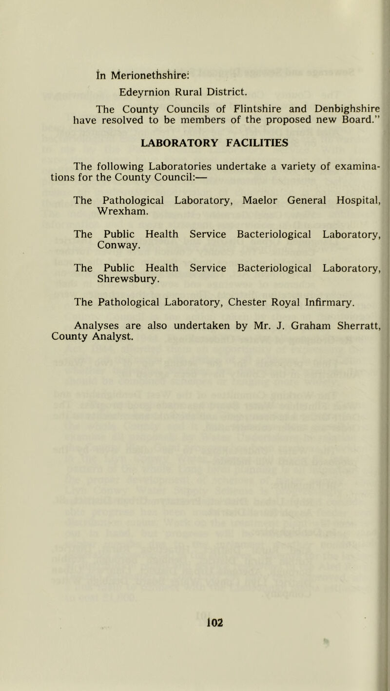 in Merionethshire: Edeyrnion Rural District. The County Councils of Flintshire and Denbighshire have resolved to be members of the proposed new Board.” LABORATORY FACILITIES The following Laboratories undertake a variety of examina- tions for the County Council:— The Pathological Laboratory, Maelor General Hospital, Wrexham. The Public Health Service Bacteriological Laboratory, Conway. The Public Health Service Bacteriological Laboratory, Shrewsbury. The Pathological Laboratory, Chester Royal Infirmary. Analyses are also undertaken by Mr. J. Graham Sherratt, County Analyst.