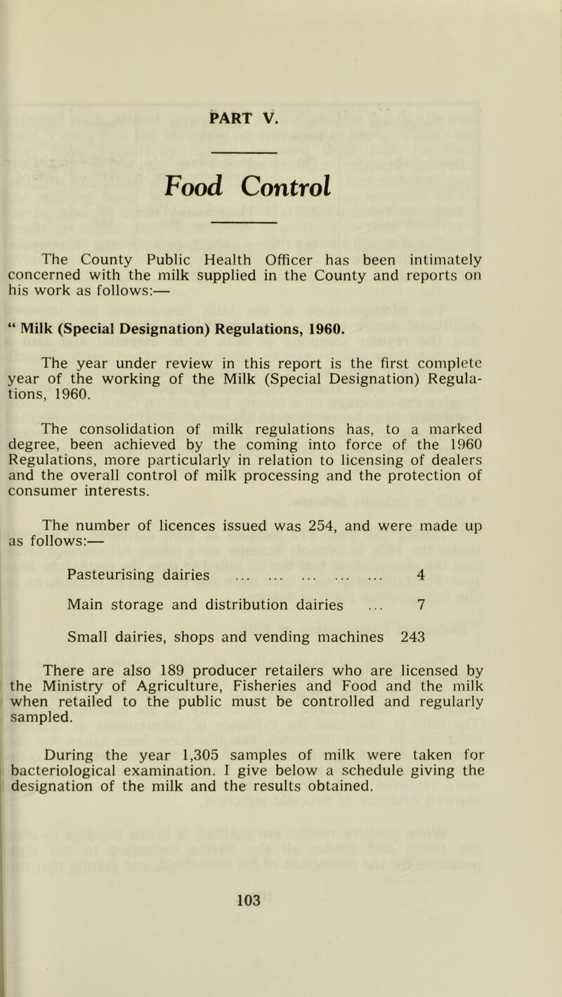 Food Control The County Public Health Officer has been intimately concerned with the milk supplied in the County and reports on his work as follows:— “ Milk (Special Designation) Regulations, 1960. The year under review in this report is the first complete year of the working of the Milk (Special Designation) Regula- tions, 1960. The consolidation of milk regulations has, to a marked degree, been achieved by the coming into force of the 1960 Regulations, more particularly in relation to licensing of dealers and the overall control of milk processing and the protection of consumer interests. The number of licences issued was 254, and were made up as follows:— Pasteurising dairies 4 Main storage and distribution dairies ... 7 Small dairies, shops and vending machines 243 There are also 189 producer retailers who are licensed by the Ministry of Agriculture, Fisheries and Food and the milk when retailed to the public must be controlled and regularly sampled. During the year 1,305 samples of milk were taken for bacteriological examination. 1 give below a schedule giving the designation of the milk and the results obtained.