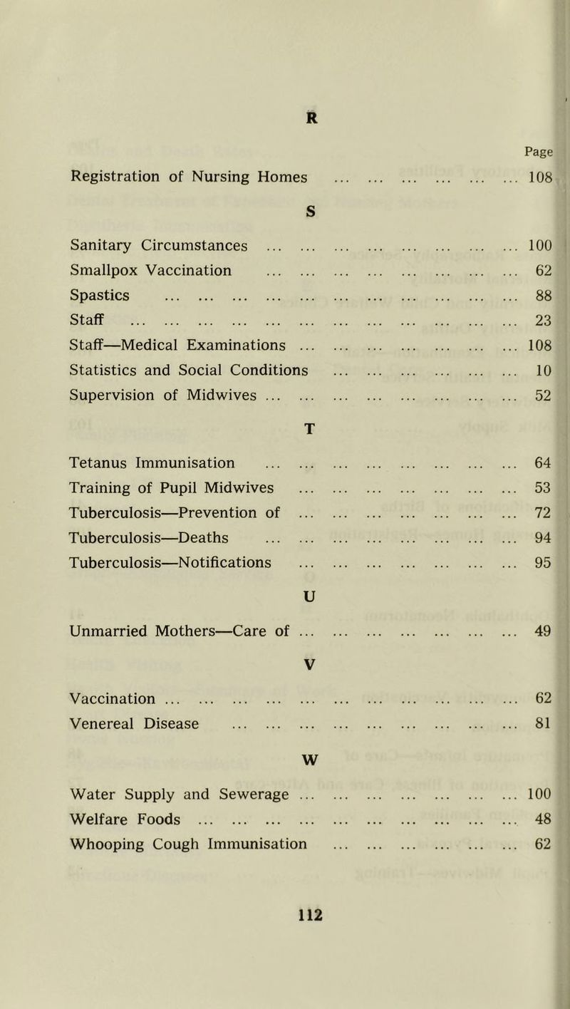 R Registration of Nursing Homes S Sanitary Circumstances Smallpox Vaccination Spastics Staff Staff—Medical Examinations ... Statistics and Social Conditions Supervision of Midwives T Tetanus Immunisation Training of Pupil Midwives Tuberculosis—Prevention of Tuberculosis—Deaths Tuberculosis—Notifications U Unmarried Mothers—Care of ... V Vaccination Venereal Disease W Water Supply and Sewerage ... Welfare Foods Whooping Cough Immunisation Page ... 108 ... 100 ... 62 ... 88 ... 23 ... 108 ... 10 ... 52 ... 64 ... 53 ... 72 ... 94 ... 95 49 62 81 100 48 62