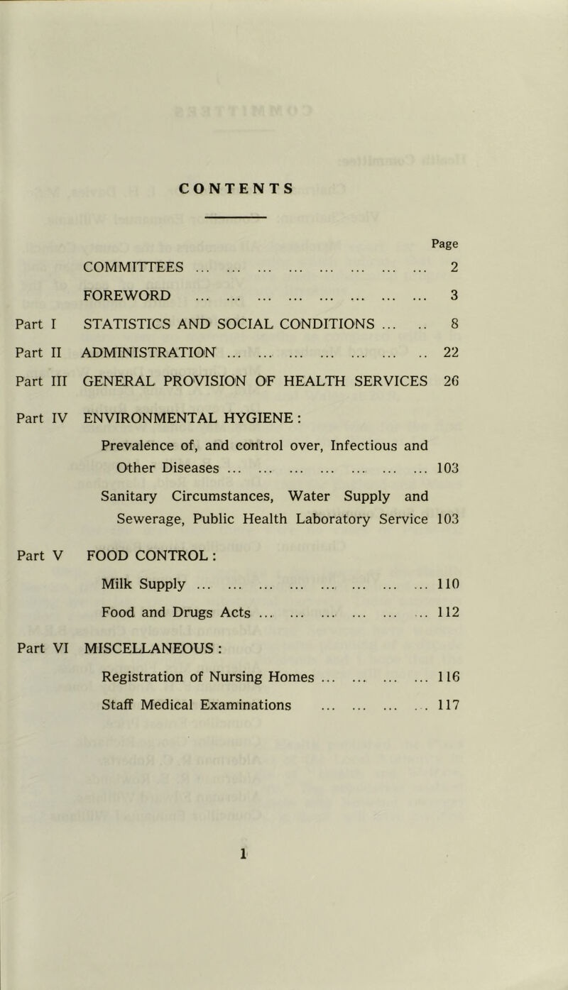 CONTENTS Page COMMITTEES 2 FOREWORD 3 Part I STATISTICS AND SOCIAL CONDITIONS 8 Part II ADMINISTRATION 22 Part III GENERAL PROVISION OE HEALTH SERVICES 26 Part IV ENVIRONMENTAL HYGIENE : Prevalence of, and control over, Infectious and Other Diseases 103 Sanitary Circumstances, Water Supply and Sewerage, Public Health Laboratory Service 103 Part V FOOD CONTROL : Milk Supply Food and Drugs Acts Part VI MISCELLANEOUS : Registration of Nursing Homes ... Staff Medical Examinations ... 110 ... 112 ... 116 . . 117