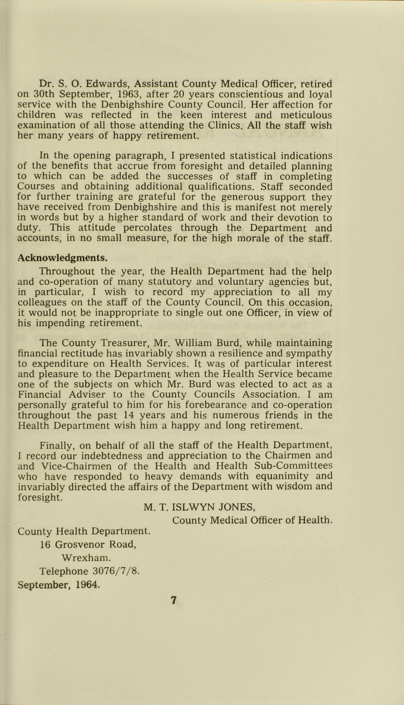 Dr. S. O, Edwards, Assistant County Medical Officer, retired on 30th September, 1963, after 20 years conscientious and loyal service with the Denbighshire County Council. Her affection for children was reflected in the keen interest and meticulous examination of all those attending the Clinics. All the staff wish her many years of happy retirement. In the opening paragraph, I presented statistical indications of the benefits that accrue from foresight and detailed planning to which can be added the successes of staff in completing Courses and obtaining additional qualifications. Staff seconded for further training are grateful for the generous support they have received from Denbighshire and this is manifest not merely in words but by a higher standard of work and their devotion to duty. This attitude percolates through the Department and accounts, in no small measure, for the high morale of the staff. Acknowledgments. Throughout the year, the Health Department had the help and co-operation of many statutory and voluntary agencies but, in particular, I wish to record my appreciation to all my colleagues on the staff of the County Council. On this occasion, it would not be inappropriate to single out one Officer, in view of his impending retirement. The County Treasurer, Mr. William Burd, while maintaining financial rectitude has invariably shown a resilience and sympathy to expenditure on Health Services. It was of particular interest and pleasure to the Department when the Health Service became one of the subjects on which Mr. Burd was elected to act as a Financial Adviser to the County Councils Association. I am personally grateful to him for his forebearance and co-operation throughout the past 14 years and his numerous friends in the Health Department wish him a happy and long retirement. Finally, on behalf of all the staff of the Health Department, I record our indebtedness and appreciation to the Chairmen and and Vice-Chairmen of the Health and Health Sub-Committees who have responded to heavy demands with equanimity and invariably directed the affairs of the Department with wisdom and foresight. M. T. ISLWYN JONES, County Medical Officer of Health. County Health Department. 16 Grosvenor Road, Wrexham. Telephone 3076/7/8. September, 1964.