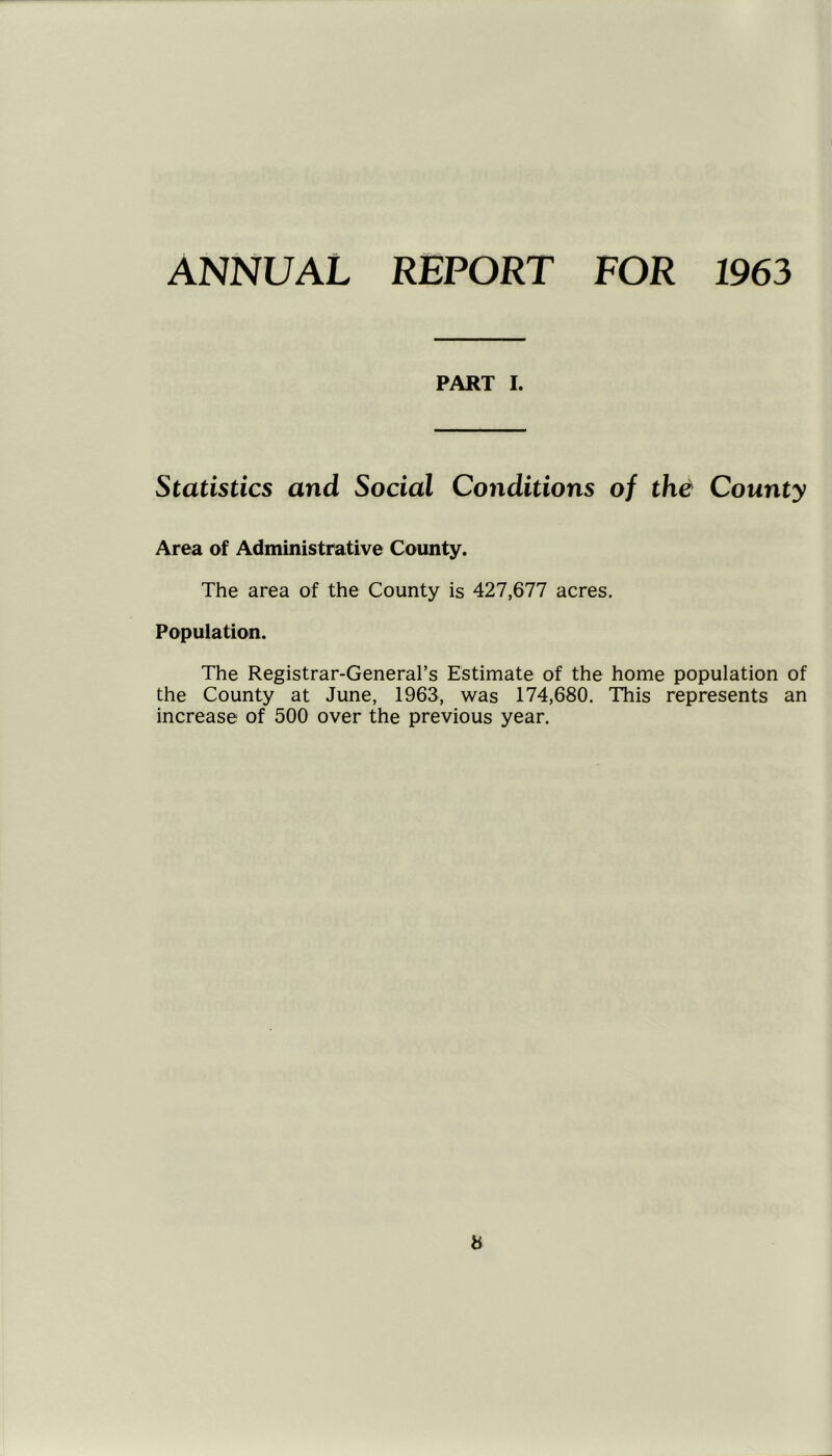 ANNUAL REPORT FOR 1963 PART I. Statistics and Social Conditions of th^ County Area of Administrative County. The area of the County is 427,677 acres. Population. The Registrar-General’s Estimate of the home population of the County at June, 1963, was 174,680. This represents an increase of 500 over the previous year. b