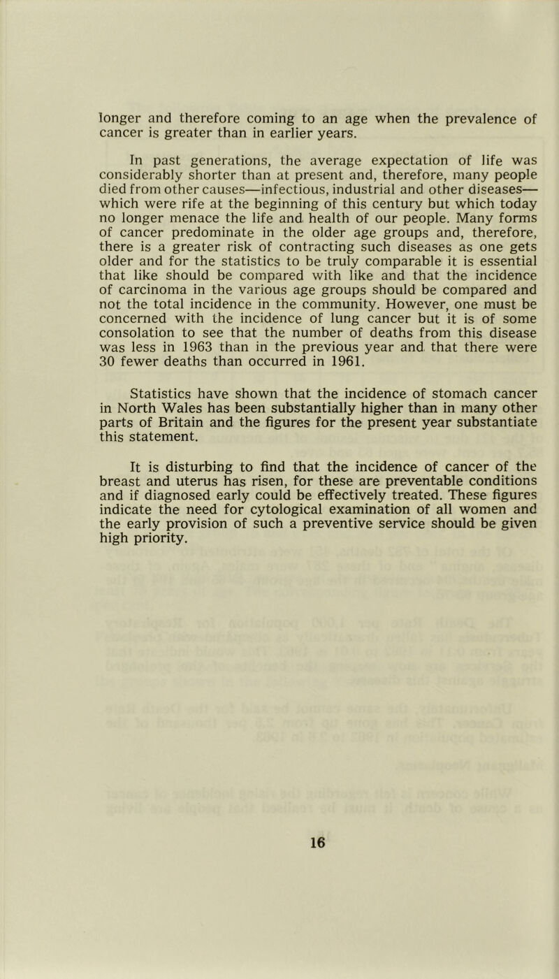 longer and therefore coming to an age when the prevalence of cancer is greater than in earlier years. In past generations, the average expectation of life was considerably shorter than at present and, therefore, many people died from other causes—infectious, industrial and other diseases— which were rife at the beginning of this century but which today no longer menace the life and health of our people. Many forms of cancer predominate in the older age groups and, therefore, there is a greater risk of contracting such diseases as one gets older and for the statistics to be truly comparable it is essential that like should be compared with like and that the incidence of carcinoma in the various age groups should be compared and not the total incidence in the community. However, one must be concerned with the incidence of lung cancer but it is of some consolation to see that the number of deaths from this disease was less in 1963 than in the previous year and that there were 30 fewer deaths than occurred in 1961. Statistics have shown that the incidence of stomach cancer in North Wales has been substantially higher than in many other parts of Britain and the figures for the present year substantiate this statement. It is disturbing to find that the incidence of cancer of the breast and uterus has risen, for these are preventable conditions and if diagnosed early could be effectively treated. These figures indicate the need for cytological examination of all women and the early provision of such a preventive service should be given high priority.