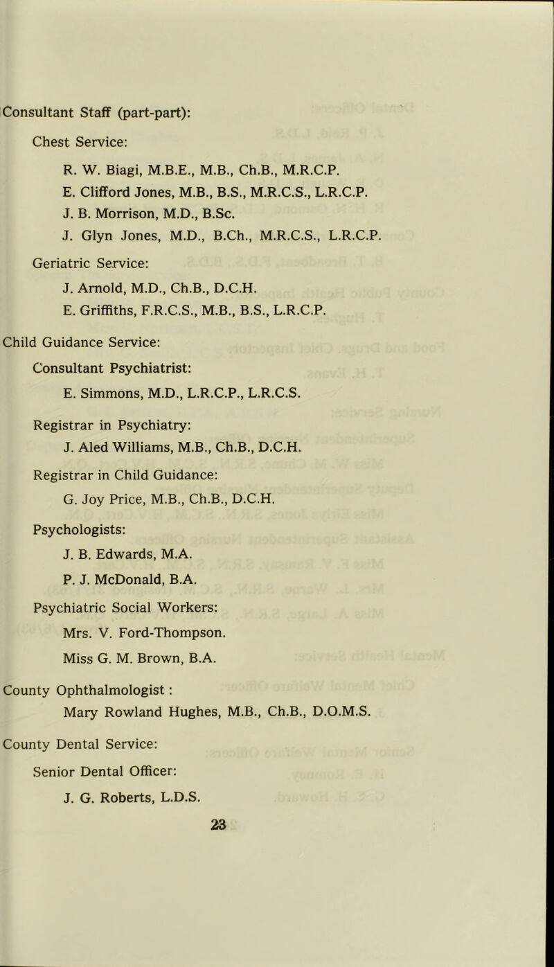 Consultant Staff (part-part): Chest Service: R. W. Biagi, M.B., Ch.B., M.R.C.P. E. Clifford Jones, M.B., B.S., M.R.C.S., L.R.C.P. J. B. Morrison, M.D., B.Sc. J. Glyn Jones, M.D., B.Ch., M.R.C.S., L.R.C.P. Geriatric Service: J. Arnold, M.D., Ch.B., D.C.H. E. Griffiths, F.R.C.S., M.B., B.S., L.R.C.P. Child Guidance Service: Consultant Psychiatrist: E. Simmons, M.D., L.R.C.P., L.R.C.S. Registrar in Psychiatry: J. Aled Williams, M.B., Ch.B., D.C.H. Registrar in Child Guidance: G. Joy Price, M.B., Ch.B., D.C.H. Psychologists: J. B. Edwards, M.A. P. J. McDonald, B.A. Psychiatric Social Workers: Mrs. V. Ford-Thompson. Miss G. M. Brown, B.A. County Ophthalmologist: Mary Rowland Hughes, M.B., Ch.B., D.O.M.S. County Dental Service: Senior Dental Officer: J. G. Roberts, L.D.S.