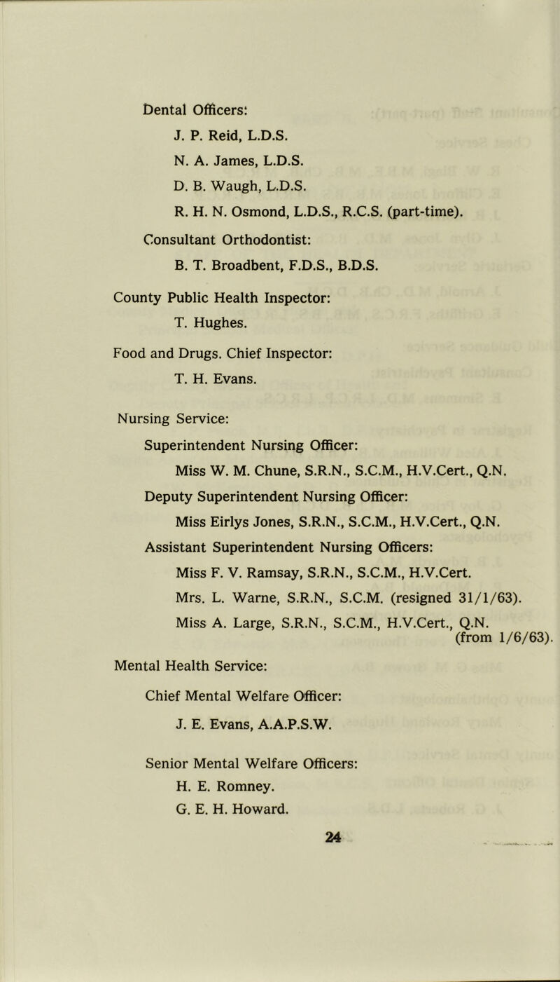 Dental Officers! J. P, Reid, L.D.S. N. A. James, L.D.S. D. B. Waugh, L.D.S. R. H. N. Osmond, L.D.S., R.C.S. (part-time). Consultant Orthodontist: B. T. Broadbent, F.D.S., B.D.S. County Public Health Inspector: T. Hughes. Food and Drugs. Chief Inspector: T. H. Evans. Nursing Service: Superintendent Nursing Officer: Miss W. M. Chune, S.R.N., S.C.M., H.V.Cert., Q.N. Deputy Superintendent Nursing Officer: Miss Eirlys Jones, S.R.N., S.C.M., H.V.Cert., Q.N. Assistant Superintendent Nursing Officers: Miss F. V. Ramsay, S.R.N., S.C.M., H.V.Cert. Mrs. L. Wame, S.R.N., S.C.M. (resigned 3I/I/63). Miss A. Large, S.R.N., S.C.M., H.V.Cert., Q.N. (from 1/6/63). Mental Health Service: Chief Mental Welfare Officer: J. E. Evans, A.A.P.S.W. Senior Mental Welfare Officers: H. E. Romney. G. E. H. Howard.