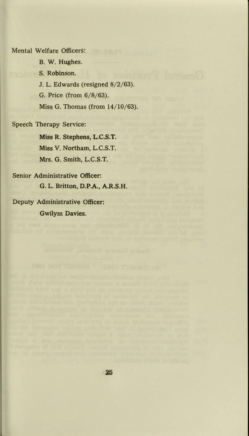 Mental Welfare Officers! B. W. Hughes. S. Robinson. J. L. Edwards (resigned 8/2/63). G. Price (from 6/8/63). Miss G. Thomas (from 14/10/63). Speech Therapy Service: Miss R. Stephens, L.C.S.T. Miss V. Northam, L.C.S.T. Mrs. G. Smith, L.C.S.T. Senior Administrative Officer: G. L. Britton, D.P.A., A.R.S.H. Deputy Administrative Officer: Gwilym Davies.