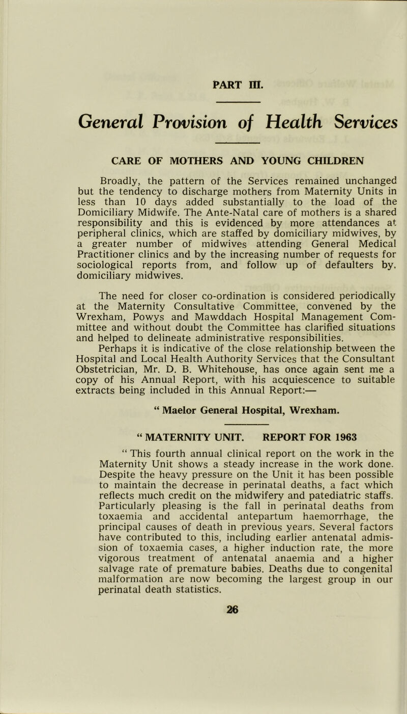 General Provision of Health Services CARE OF MOTHERS AND YOUNG CHILDREN Broadly, the pattern of the Services remained unchanged but the tendency to discharge mothers from Maternity Units in less than 10 days added substantially to the load of the Domiciliary Midwife. The Ante-Natal care of mothers is a shared responsibility and this is evidenced by more attendances at peripheral clinics, which are staffed by domiciliary midwives, by a greater number of midwives attending General Medical Practitioner clinics and by the increasing number of requests for sociological reports from, and follow up of defaulters by, domiciliary midwives. The need for closer co-ordination is considered periodically at the Maternity Consultative Committee, convened by the Wrexham, Powys and Mawddach Hospital Management Com- mittee and without doubt the Committee has clarified situations and helped to delineate administrative responsibilities. Perhaps it is indicative of the close relationship between the Hospital and Local Health Authority Services that the Consultant Obstetrician, Mr. D, B. Whitehouse, has once again sent me a copy of his Annual Report, with his acquiescence to suitable extracts being included in this Annual Report:— “ Maelor General Hospital, Wrexham. “ MATERNITY UNIT. REPORT FOR 1963 “ This fourth annual clinical report on the work in the Maternity Unit shows a steady increase in the work done. Despite the heavy pressure on the Unit it has been possible to maintain the decrease in perinatal deaths, a fact which reflects much credit on the midwifery and patediatric staffs. Particularly pleasing is the fall in perinatal deaths from toxaemia and accidental antepartum haemorrhage, the principal causes of death in previous years. Several factors have contributed to this, including earlier antenatal admis- sion of toxaemia cases, a higher induction rate, the more vigorous treatment of antenatal anaemia and a higher salvage rate of premature babies. Deaths due to congenital malformation are now becoming the largest group in our perinatal death statistics.