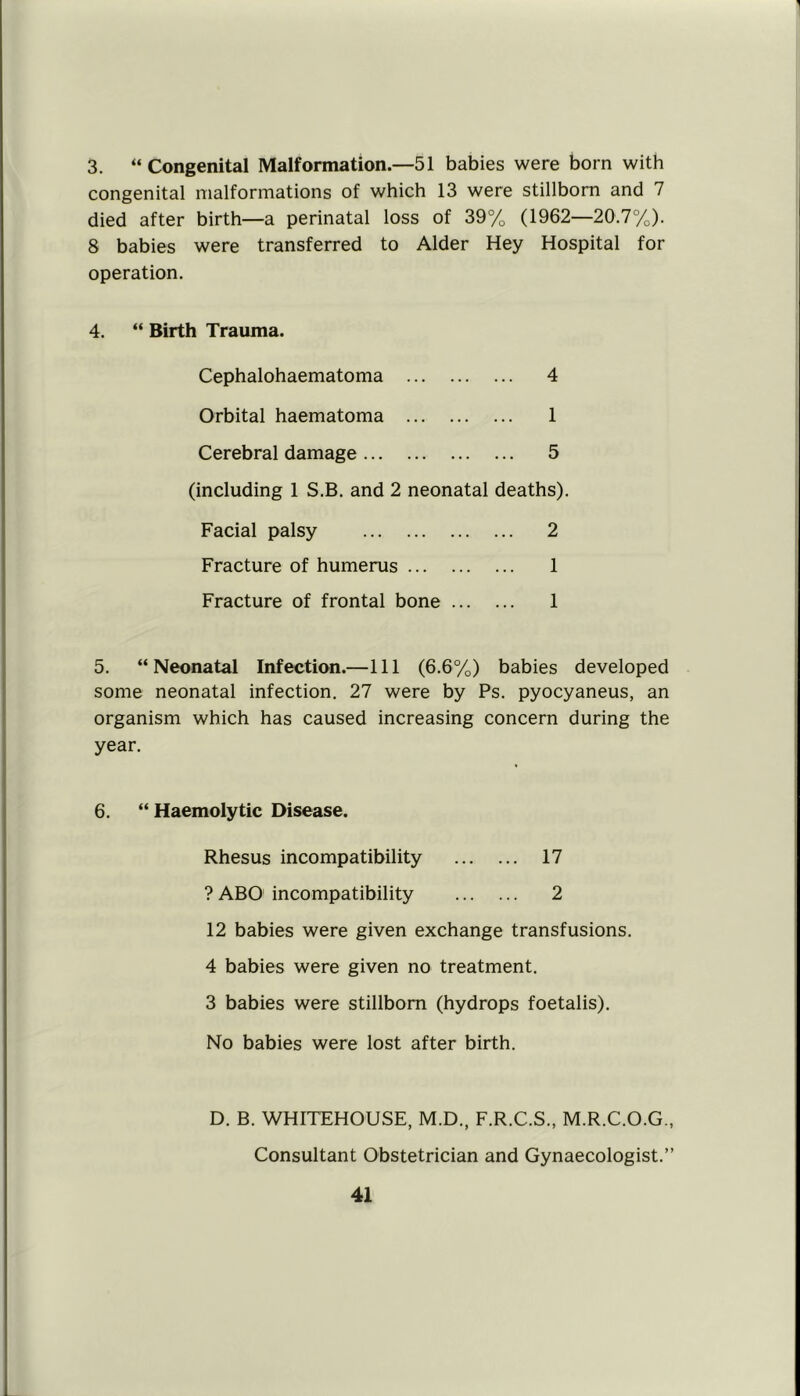 3. “ Congenital Malformation.—51 babies were born with congenital malformations of which 13 were stillborn and 7 died after birth—a perinatal loss of 39% (1962—20.7%). 8 babies were transferred to Alder Hey Hospital for operation. 4. “ Birth Trauma. Cephalohaematoma 4 Orbital haematoma 1 Cerebral damage 5 (including 1 S.B. and 2 neonatal deaths). Facial palsy 2 Fracture of humerus 1 Fracture of frontal bone 1 5. “Neonatal Infection.—111 (6.6%) babies developed some neonatal infection. 27 were by Ps. pyocyaneus, an organism which has caused increasing concern during the year. 6. “Haemolytic Disease. Rhesus incompatibility 17 ? ABO incompatibility 2 12 babies were given exchange transfusions. 4 babies were given no treatment. 3 babies were stillborn (hydrops foetalis). No babies were lost after birth. D. B. WHITEHOUSE, M.D., F.R.C.S., M.R.C.O.G., Consultant Obstetrician and Gynaecologist.”