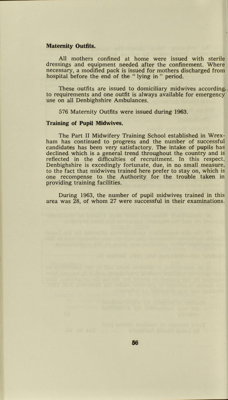 Maternity Outfits. All mothers confined at home were issued with sterile dressings and equipment needed after the confinement. Where necessary, a modified pack is issued for mothers discharged from hospital before the end of the “ lying in ” period. These outfits are issued to domiciliary midwives according., to requirements and one outfit is always available for emergency use on all Denbighshire Ambulances. 576 Maternity Outfits were issued during 1963. Training of Pupil Midwives. The Part II Midwifery Training School established in Wrex- ham has continued to progress and the number of successful candidates has been very satisfactory. The intake of pupils has declined which is a general trend throughout the country and is reflected in the difficulties of recruitment. In this respect, Denbighshire is excedingly fortunate, due, in no small measure, to the fact that midwives trained here prefer to stay on, which is one recompense to the Authority for the trouble taken in providing training facilities. During 1963, the number of pupil mid wives trained in this area was 28, of whom 27 were successful in their examinations.